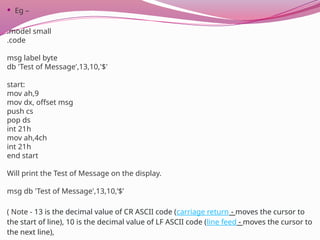  Eg –
.model small
.code
msg label byte
db 'Test of Message',13,10,'$'
start:
mov ah,9
mov dx, offset msg
push cs
pop ds
int 21h
mov ah,4ch
int 21h
end start
Will print the Test of Message on the display.
msg db 'Test of Message',13,10,’$’
( Note - 13 is the decimal value of CR ASCII code (carriage return - moves the cursor to
the start of line), 10 is the decimal value of LF ASCII code (line feed - moves the cursor to
the next line),
 