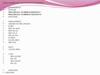 FIND A NUMBER THAT WAS POSITIVE OR NEGETIVE
 DATA SEGMENT
 X DW 28H
 MSG1 DB 10,13, 'NUMBER IS POSITIVE $'
 MSG2 DB 10,13, 'NUMBER IS NEGETIVE $'
 DATA ENDS
 CODE SEGMENT
 ASSUME CS:CODE, DS:DATA
 START:
 MOV AX, DATA
 MOV DS, AX
 MOV AX, X
 ROL AL, 01H
 JC NEGA
 LEA DX, MSG1
 JMP LAST
 NEGA:
 LEA DX, MSG2
 LAST:
 MOV AH, 09H
 INT 21H
 MOV AH,4CH
 INT 21H
 CODE ENDS
 END START
 