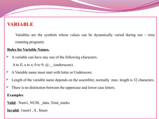 VARIABLE
Variables are the symbols whose values can be dynamically varied during run – time
(running program).
Rules for Variable Names.
 A variable can have any one of the following characters.
A to Z; a to z; 0 to 9; @; _ (underscore).
 A Variable name must start with letter or Underscore.
 Length of the variable name depends on the assembler, normally max. length is 32 characters.
 There is no distinction between the uppercase and lower case letters.
Examples:
Valid : Num1, NUM, _data, Total_marks
Invalid: 1num1 , $ , $num
 