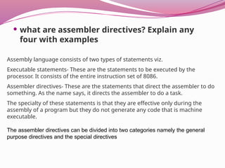  what are assembler directives? Explain any
four with examples
Assembly language consists of two types of statements viz.
Executable statements- These are the statements to be executed by the
processor. It consists of the entire instruction set of 8086.
Assembler directives- These are the statements that direct the assembler to do
something. As the name says, it directs the assembler to do a task.
The specialty of these statements is that they are effective only during the
assembly of a program but they do not generate any code that is machine
executable.
The assembler directives can be divided into two categories namely the general
purpose directives and the special directives
 