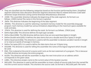  They are classified into the following categories based on the function performed by them- Simplified
segment directives Data allocation directives Segment directives Macros related directives Code label
directives Scope directives Listing control directives Miscellaneous directives
 .CODE- This assembler directive indicates the beginning of the code segment. Its format is as
follows: .CODE [name] The name in this format is optional.
 .DATA- This directive indicates the beginning of the data segment.
 .MODEL- This directive is used for selecting a standard memory model for the assembly language
program. Each memory model has various limitations depending on the maximum space available for
code and data.
 .STACK- This directive is used for defining the stack. Its format is as follows: .STACK [size]
 Define Byte [DB]- This directive defines the byte type variable.
 Define Word [DW]- The DW directive defines items that are one word (two bytes) in length.
 Define Double word [DD]- It defines the data items that are a double word (four bytes) in length.
 Define Quad word [DQ]- This directive is used to tell the assembler to declare variable 4 words in length
or to reserve 4 words of storage in memory.
 Define Ten bytes [DT]- It is used to define the data items that are 10 bytes long.
 ASSUME- The directive is used for telling the assembler the name of the logical segment which should
be used.
 END- This is placed at the end of a source and it acts as the last statement of a program. This is because
the END directive terminates the entire program.
 ALIGN- This directive will tell the assembler to align the next instruction on an address which
corresponds to the given value.
 LABEL- This directive assigns name to the current value of the location counter.
 INCLUDE- This directive is used to tell the assembler to insert a block of source code from the named file
into the current source module. This shortens the source code. Its format is: INCLUDE path: file name
 