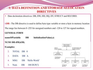 1: DATA DEFINITION AND STORAGE ALLOCATION
DIRECTIVES
● Data declaration directives: DB, DW, DD, DQ, DT, STRUCT and RECORD.
1.DB - The DB directive is used to define byte type variable or store a byte in memory location
The range lies between 0 -255 for unsigned numbers and -128 to 127 for signed numbers.
GENERAL FORM
nameOfVariable DB InitializationValue(,s)
NUM1 DB 45H,63H;
Examples:
2. TOTAL DB 0
3. DATA DB A
4. MSG DB ‘Hello World’
5. Num DB 100 DUP(?)
 