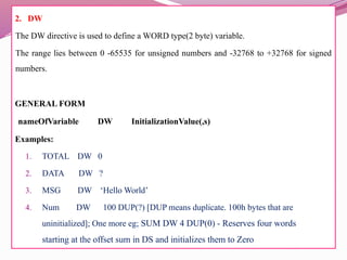 2. DW
The DW directive is used to define a WORD type(2 byte) variable.
The range lies between 0 -65535 for unsigned numbers and -32768 to +32768 for signed
numbers.
GENERAL FORM
nameOfVariable DW InitializationValue(,s)
Examples:
1. TOTAL DW 0
2. DATA DW ?
3. MSG DW ‘Hello World’
4. Num DW 100 DUP(?) [DUP means duplicate. 100h bytes that are
uninitialized]; One more eg; SUM DW 4 DUP(0) - Reserves four words
starting at the offset sum in DS and initializes them to Zero
 