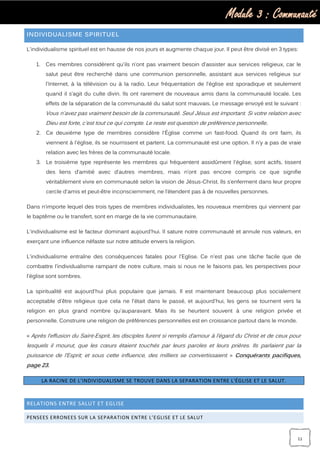 Module 3 : Communauté
11
INDIVIDUALISME SPIRITUEL
L'individualisme spirituel est en hausse de nos jours et augmente chaque jour. Il peut être divisé en 3 types:
1. Ces membres considèrent qu'ils n’ont pas vraiment besoin d’assister aux services religieux, car le
salut peut être recherché dans une communion personnelle, assistant aux services religieux sur
l'Internet, à la télévision ou à la radio. Leur fréquentation de l'église est sporadique et seulement
quand il s’agit du culte divin. Ils ont rarement de nouveaux amis dans la communauté locale. Les
effets de la séparation de la communauté du salut sont mauvais. Le message envoyé est le suivant :
Vous n'avez pas vraiment besoin de la communauté. Seul Jésus est important. Si votre relation avec
Dieu est forte, c'est tout ce qui compte. Le reste est question de préférence personnelle.
2. Ce deuxième type de membres considère l'Église comme un fast-food. Quand ils ont faim, ils
viennent à l'église, ils se nourrissent et partent. La communauté est une option. Il n'y a pas de vraie
relation avec les frères de la communauté locale.
3. Le troisième type représente les membres qui fréquentent assidûment l'église, sont actifs, tissent
des liens d’amitié avec d’autres membres, mais n’ont pas encore compris ce que signifie
véritablement vivre en communauté selon la vision de Jésus-Christ. Ils s’enferment dans leur propre
cercle d'amis et peut-être inconsciemment, ne l’étendent pas à de nouvelles personnes.
Dans n’importe lequel des trois types de membres individualistes, les nouveaux membres qui viennent par
le baptême ou le transfert, sont en marge de la vie communautaire.
L'individualisme est le facteur dominant aujourd'hui. Il sature notre communauté et annule nos valeurs, en
exerçant une influence néfaste sur notre attitude envers la religion.
L'individualisme entraîne des conséquences fatales pour l'Eglise. Ce n'est pas une tâche facile que de
combattre l’individualisme rampant de notre culture, mais si nous ne le faisons pas, les perspectives pour
l'église sont sombres.
La spiritualité est aujourd'hui plus populaire que jamais. Il est maintenant beaucoup plus socialement
acceptable d'être religieux que cela ne l'était dans le passé, et aujourd'hui, les gens se tournent vers la
religion en plus grand nombre qu'auparavant. Mais ils se heurtent souvent à une religion privée et
personnelle. Construire une religion de préférences personnelles est en croissance partout dans le monde.
« Après l’effusion du Saint-Esprit, les disciples furent si remplis d’amour à l’égard du Christ et de ceux pour
lesquels il mourut, que les cœurs étaient touchés par leurs paroles et leurs prières. Ils parlaient par la
puissance de l’Esprit; et sous cette influence, des milliers se convertissaient. » Conquérants pacifiques,
page 23.
LA RACINE DE L’INDIVIDUALISME SE TROUVE DANS LA SEPARATION ENTRE L'ÉGLISE ET LE SALUT.
RELATIONS ENTRE SALUT ET EGLISE
PENSEES ERRONEES SUR LA SEPARATION ENTRE L’EGLISE ET LE SALUT
 