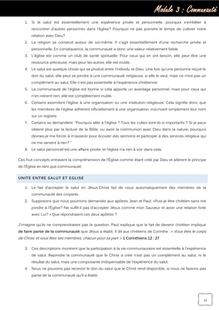 Module 3 : Communauté
12
1. Si le salut est essentiellement une expérience privée et personnelle, pourquoi s'embêter à
rencontrer d'autres personnes dans l'église? Pourquoi ne pas prendre le temps de cultiver notre
relation avec Dieu?
2. La religion se construit autour de soi-même. Il s'agit essentiellement d'une recherche privée et
personnelle. En conséquence, la communauté a donc une valeur relativement faible.
3. L'église est comme un club de santé spirituelle: Pour ceux qui en ont besoin, elle peut être une
ressource précieuse, mais pour les autres, elle est inutile.
4. Le salut est quelque chose qui se produit entre l'individu et Dieu. Une fois qu'une personne reçoit le
don du salut, elle peut se joindre à une communauté religieuse, si elle le veut, mais ce n'est pas un
complément au salut. Elle n'est pas essentielle à l'expérience chrétienne.
5. La communauté de l'église est bonne si cela apporte un avantage personnel, mais pour ceux qui
n’en retirent rien, elle est complètement inutile.
6. Certains assimilent l'église à une organisation ou une institution religieuse. Cela signifie donc que
les membres de l'église adhèrent officiellement à une organisation, inscrivant simplement leur nom
sur un registre.
7. Certains se demandent: "Pourquoi aller à l'église ? Tous les cultes sont-ils si importants ? Si je peux
obtenir plus par la lecture de la Bible, ou avoir la communion avec Dieu dans la nature, pourquoi
devrais-je me forcer à m'asseoir pour écouter des sermons et participer à des services religieux qui
ne me servent à rien? "
8. Le salut personnel est une affaire privée, et l'église n'a rien à voir dans cela.
Ces huit concepts entravent la compréhension de l'Église comme étant créé par Dieu et altèrent le principe
de l'Église en tant que communauté.
UNITE ENTRE SALUT ET EGLISE
1. Le fait d’accepter le salut en Jésus-Christ fait de nous automatiquement des membres de la
communauté des croyants.
2. Supposons que nous pourrions demander aux apôtres Jean et Paul: «Puis-je être chrétien sans me
joindre à l'Église? Ne suffit-il pas d’accepter Jésus comme mon Sauveur et avoir une relation forte
avec Lui? » Que répondraient ces deux apôtres ?
J'imagine qu’ils ne comprendraient pas la question. Paul explique que le fait de devenir chrétien implique
de faire partie de la communauté que Jésus a établi. Il dit aux chrétiens de Corinthe : « Vous êtes le corps
de Christ, et vous êtes ses membres, chacun pour sa part. » 1 Corinthiens 12 : 27
3. Ces descriptions montrent que la participation à la vie communautaire est essentielle à l'expérience
de salut. Rejoindre la communauté que le Christ a créé n'est pas un complément au salut, ni le
résultat du salut, mais une composante indispensable de l'expérience du salut.
4. Nous ne pouvons pas recevoir le don du salut que le Christ rend disponible, si nous ne faisons pas
partie de la communauté qu’Il a établi.
 
