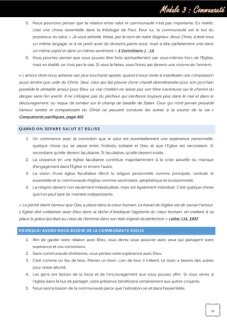 Module 3 : Communauté
13
5. Nous pourrions penser que la relation entre salut et communauté n’est pas importante. En réalité,
c’est une chose essentielle dans la théologie de Paul. Pour lui, la communauté est le but du
processus du salut. « Je vous exhorte, frères, par le nom de notre Seigneur Jésus Christ, à tenir tous
un même langage, et à ne point avoir de divisions parmi vous, mais à être parfaitement unis dans
un même esprit et dans un même sentiment. » 1 Corinthiens 1 : 10.
6. Vous pourriez penser que vous pouvez être forts spirituellement par vous-mêmes hors de l'Eglise,
mais en réalité, ce n’est pas le cas. Si vous le faites, vous finirez par devenir une victime de l'ennemi.
« L’amour divin nous adresse ses plus touchants appels, quand il nous invite à manifester une compassion
aussi tendre que celle du Christ. Seul, celui qui fait preuve d’une charité désintéressée pour son prochain
possède le véritable amour pour Dieu. Le vrai chrétien ne laisse pas son frère s’aventurer sur le chemin du
danger sans l’en avertir. Il ne s’éloigne pas du pécheur qui s’enfonce toujours plus dans le mal et dans le
découragement, ou risque de tomber sur le champ de bataille de Satan. Ceux qui n’ont jamais possédé
l’amour tendre et compatissant du Christ ne peuvent conduire les autres à la source de la vie. »
Conquérants pacifiques, page 491.
QUAND ON SEPARE SALUT ET EGLISE
1. On commence avec la conviction que le salut est essentiellement une expérience personnelle,
quelque chose qui se passe entre l'individu solitaire et Dieu et que l'Eglise est secondaire. Si
secondaire qu’elle devient facultative. Si facultative, qu’elle devient inutile.
2. La croyance en une église facultative contribue majoritairement à la crise actuelle du manque
d'engagement dans l’Eglise et envers l'autre.
3. La vision d'une église facultative décrit la religion personnelle comme principale, centrale et
essentielle et la communauté d’église, comme secondaire, périphérique et occasionnelle.
4. La religion devient non seulement individualiste, mais est également individuel. C'est quelque chose
que l’on peut faire de manière indépendante.
« Le péché éteint l'amour que Dieu a placé dans le cœur humain. Le travail de l'église est de raviver l'amour.
L'Eglise doit collaborer avec Dieu dans la tâche d'éradiquer l'égoïsme du cœur humain, en mettant à sa
place la grâce qui était au cœur de l'homme dans son état originel de perfection. » Lettre 134, 1902
POURQUOI AVONS-NOUS BESOIN DE LA COMMUNAUTE-EGLISE
1. Afin de garder votre relation avec Dieu, vous devez vous associer avec ceux qui partagent votre
espérance et vos convictions.
2. Sans communauté chrétienne, vous perdez votre expérience avec Dieu.
3. C’est comme un feu de bois. Prenez un tison. Loin de tout, il s'éteint. Le tison a besoin des autres
pour rester allumé.
4. Les gens ont besoin de la force et de l'encouragement que vous pouvez offrir. Si vous venez à
l'église dans le but de partager, votre présence bénéficiera certainement aux autres croyants.
5. Nous avons besoin de la communauté parce que l’adoration se vit dans l’assemblée.
 