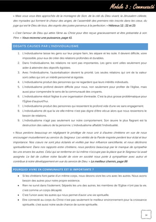 Module 3 : Communauté
14
« Mais vous vous êtes approchés de la montagne de Sion, de la cité du Dieu vivant, la Jérusalem céleste,
des myriades qui forment le chœur des anges, de l`assemblé des premiers-nés inscrits dans les cieux, du
juge qui est le Dieu de tous, des esprits des justes parvenus à la perfection, » Hébreux 12 : 22 et 23
« C’est l’amour de Dieu qui attire l’âme au Christ pour être reçue gracieusement et être présentée à son
Père. » Vous recevrez une puissance, page 41.
DEGATS CAUSES PAR L’INDIVIDUALISME
1. L'individualisme laisse les gens sur leur propre faim, les sépare et les isole. Il devient difficile, voire
impossible, pour eux de créer des relations profondes et durables.
2. Dans l'individualisme, les relations ne sont pas importantes. Les gens sont utiles seulement pour
aider à atteindre des objectifs égoïstes.
3. Avec l’individualisme, l’autoréalisation devient la priorité. Les seules relations qui ont de la valeur
sont celles qui ont un intérêt personnel et égoïste.
4. L'individualisme produit des personnes qui ne regardent que leurs intérêts individuels.
5. L'individualisme profond devient difficile pour nous, non seulement pour profiter de l'église, mais
aussi pour comprendre le sens de la communauté des croyants.
6. L'individualisme réduit l’église à une organisation d’entraide. C'est la plus grosse problématique pour
l'Eglise d'aujourd'hui.
7. L'individualisme produit des personnes qui ressentent le profond vide d’une vie sans engagement.
8. L'individualisme dit que la vie elle-même n'est pas digne d'être vécue alors que nous ressentons le
besoin de relations.
9. L’individualisme n’agit pas seulement sur notre comportement. Son œuvre le plus flagrant est la
destruction des valeurs de la personne. L’individualisme affaiblit l’individualité.
« Nous perdons beaucoup en négligeant le privilège de nous unir à d’autres chrétiens en vue de nous
encourager mutuellement au service du Seigneur. Les vérités de la Parole inspirée perdent leur éclat et leur
importance. Nos cœurs ne sont plus éclairés et vivifiés par leur influence sanctifiante, et nous déclinons
spirituellement. Dans nos rapports entre chrétiens, nous perdons beaucoup par le manque de sympathie
les uns envers les autres. Celui qui se renferme en lui-même n’occupe pas la place que le Seigneur lui avait
assignée. Le fait de cultiver notre faculté de vivre en société nous porte à sympathiser avec autrui et
contribue à notre développement en vue du service de Dieu. » Le meilleur chemin, page 99.
POURQUOI VIVRE EN COMMUNAUTE EST SI IMPORTANTE ?
 Si les chrétiens font partie d’un même corps, nous devons vivre les uns avec les autres. Nous avons
besoin des autres pour notre propre existence.
 Rien ne survit dans l'isolement. Séparés les uns des autres, les membres de l'Eglise n'ont pas la vie,
c'est comme un corps décapité.
 C’est l’union avec les autres qui nous permet d’avoir une vie spirituelle.
 Etre connecté au corps du Christ n'est pas seulement le meilleur environnement pour la croissance
spirituelle, c’est aussi notre seule chance de survie spirituelle.
 