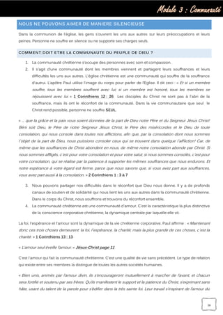 Module 3 : Communauté
16
NOUS NE POUVONS AIMER DE MANIERE SILENCIEUSE
Dans la communion de l'église, les gens s'ouvrent les uns aux autres sur leurs préoccupations et leurs
peines. Personne ne souffre en silence ou ne supporte ses charges seuls.
COMMENT DOIT ETRE LA COMMUNAUTE DU PEUPLE DE DIEU ?
1. La communauté chrétienne s’occupe des personnes avec soin et compassion.
2. Il s'agit d'une communauté dont les membres viennent et partagent leurs souffrances et leurs
difficultés les uns aux autres. L'église chrétienne est une communauté qui souffre de la souffrance
d'autrui. L’apôtre Paul utilise l’image du corps pour parler de l’Eglise. Il dit ceci : « Et si un membre
souffre, tous les membres souffrent avec lui; si un membre est honoré, tous les membres se
réjouissent avec lui. » 1 Corinthiens 12 : 26 Les disciples du Christ ne sont pas à l'abri de la
souffrance, mais ils ont le réconfort de la communauté. Dans la vie communautaire que seul le
Christ rend possible, personne ne souffre SEUL.
« … que la grâce et la paix vous soient données de la part de Dieu notre Père et du Seigneur Jésus Christ!
Béni soit Dieu, le Père de notre Seigneur Jésus Christ, le Père des miséricordes et le Dieu de toute
consolation, qui nous console dans toutes nos afflictions, afin que, par la consolation dont nous sommes
l`objet de la part de Dieu, nous puissions consoler ceux qui se trouvent dans quelque l`affliction! Car, de
même que les souffrances de Christ abondent en nous, de même notre consolation abonde par Christ. Si
nous sommes affligés, c`est pour votre consolation et pour votre salut; si nous sommes consolés, c`est pour
votre consolation, qui se réalise par la patience à supporter les mêmes souffrances que nous endurons. Et
notre espérance à votre égard est ferme, parce que nous savons que, si vous avez part aux souffrances,
vous avez part aussi à la consolation. » 2 Corinthiens 1 : 3 à 7
3. Nous pouvons partager nos difficultés dans le réconfort que Dieu nous donne. Il y a de profonds
canaux de soutien et de solidarité qui nous lient les uns aux autres dans la communauté chrétienne.
Dans le corps du Christ, nous souffrons et trouvons du réconfort ensemble.
4. La communauté chrétienne est une communauté d'amour. C'est la caractéristique la plus distinctive
de la conscience corporative chrétienne, la dynamique centrale par laquelle elle vit.
La foi, l'espérance et l'amour sont la dynamique de la vie chrétienne corporative. Paul affirme : « Maintenant
donc ces trois choses demeurent: la foi, l`espérance, la charité; mais la plus grande de ces choses, c`est la
charité. » 1 Corinthiens 13 : 13
« L’amour seul éveille l’amour. » Jésus-Christ page 11
C'est l'amour qui fait la communauté chrétienne. C'est une qualité de vie sans précédent. Le type de relation
qui existe entre ses membres la distingue de toutes les autres sociétés humaines.
« Bien unis, animés par l’amour divin, ils s’encourageront mutuellement à marcher de l’avant, et chacun
sera fortifié et soutenu par ses frères. Qu’ils manifestent le support et la patience du Christ, s’exprimant sans
hâte, usant du talent de la parole pour s’édifier dans la très sainte foi. Leur travail s’inspirant de l’amour du
 
