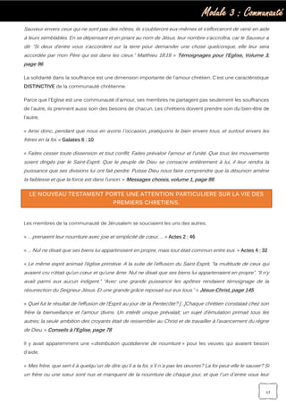 Module 3 : Communauté
17
Sauveur envers ceux qui ne sont pas des nôtres, ils s’oublieront eux-mêmes et s’efforceront de venir en aide
à leurs semblables. En se dépensant et en priant au nom de Jésus, leur nombre s’accroîtra, car le Sauveur a
dit: “Si deux d’entre vous s’accordent sur la terre pour demander une chose quelconque, elle leur sera
accordée par mon Père qui est dans les cieux.” Matthieu 18:19. » Témoignages pour l’Eglise, Volume 3,
page 96.
La solidarité dans la souffrance est une dimension importante de l'amour chrétien. C'est une caractéristique
DISTINCTIVE de la communauté chrétienne.
Parce que l'Eglise est une communauté d'amour, ses membres ne partagent pas seulement les souffrances
de l'autre, ils prennent aussi soin des besoins de chacun. Les chrétiens doivent prendre soin du bien-être de
l'autre.
« Ainsi donc, pendant que nous en avons l`occasion, pratiquons le bien envers tous, et surtout envers les
frères en la foi. » Galates 6 : 10
« Faites cesser toute dissension et tout conflit. Faites prévaloir l’amour et l’unité. Que tous les mouvements
soient dirigés par le Saint-Esprit. Que le peuple de Dieu se consacre entièrement à lui, il leur rendra la
puissance que ses divisions lui ont fait perdre. Puisse Dieu nous faire comprendre que la désunion amène
la faiblesse et que la force est dans l’union. » Messages choisis, volume 1, page 98.
LE NOUVEAU TESTAMENT PORTE UNE ATTENTION PARTICULIERE SUR LA VIE DES
PREMIERS CHRETIENS.
Les membres de la communauté de Jérusalem se souciaient les uns des autres.
« … prenaient leur nourriture avec joie et simplicité de cœur, … » Actes 2 : 46
« … Nul ne disait que ses biens lui appartinssent en propre, mais tout était commun entre eux. » Actes 4 : 32
« Le même esprit animait l’église primitive. A la suite de l’effusion du Saint-Esprit, “la multitude de ceux qui
avaient cru n’était qu’un cœur et qu’une âme. Nul ne disait que ses biens lui appartenaient en propre”. “Il n’y
avait parmi eux aucun indigent.” “Avec une grande puissance les apôtres rendaient témoignage de la
résurrection du Seigneur Jésus. Et une grande grâce reposait sur eux tous.” » Jésus-Christ, page 145.
« Quel fut le résultat de l’effusion de l’Esprit au jour de la Pentecôte? […]Chaque chrétien constatait chez son
frère la bienveillance et l’amour divins. Un intérêt unique prévalait; un sujet d’émulation primait tous les
autres; la seule ambition des croyants était de ressembler au Christ et de travailler à l’avancement du règne
de Dieu. » Conseils à l’Eglise, page 78
Il y avait apparemment une «distribution quotidienne de nourriture » pour les veuves qui avaient besoin
d'aide.
« Mes frère, que sert-il à quelqu`un de dire qu`il a la foi, s`il n`a pas les œuvres? La foi peut-elle le sauver? Si
un frère ou une sœur sont nus et manquent de la nourriture de chaque jour, et que l`un d`entre vous leur
 