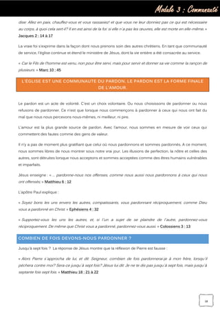 Module 3 : Communauté
18
dise: Allez en paix, chauffez-vous et vous rassasiez! et que vous ne leur donniez pas ce qui est nécessaire
au corps, à quoi cela sert-il? Il en est ainsi de la foi: si elle n`a pas les œuvres, elle est morte en elle-même. »
Jacques 2 : 14 à 17
La vraie foi s'exprime dans la façon dont nous prenons soin des autres chrétiens. En tant que communauté
de service, l'église continue et étend le ministère de Jésus, dont la vie entière a été consacrée au service.
« Car le Fils de l’homme est venu, non pour être servi, mais pour servir et donner sa vie comme la rançon de
plusieurs. » Marc 10 : 45
L'ÉGLISE EST UNE COMMUNAUTE DU PARDON. LE PARDON EST LA FORME FINALE
DE L'AMOUR.
Le pardon est un acte de volonté. C'est un choix volontaire. Ou nous choisissons de pardonner ou nous
refusons de pardonner. Ce n'est que lorsque nous commençons à pardonner à ceux qui nous ont fait du
mal que nous nous percevons nous-mêmes, ni meilleur, ni pire.
L'amour est la plus grande source de pardon. Avec l’amour, nous sommes en mesure de voir ceux qui
commettent des fautes comme des gens de valeur.
Il n’y a pas de moment plus gratifiant que celui où nous pardonnons et sommes pardonnés. A ce moment,
nous sommes libres de nous montrer sous notre vrai jour. Les illusions de perfection, la nôtre et celles des
autres, sont détruites lorsque nous acceptons et sommes acceptées comme des êtres humains vulnérables
et imparfaits.
Jésus enseigne : « … pardonne-nous nos offenses, comme nous aussi nous pardonnons à ceux qui nous
ont offensés; » Matthieu 6 : 12
L’apôtre Paul explique :
« Soyez bons les uns envers les autres, compatissants, vous pardonnant réciproquement, comme Dieu
vous a pardonné en Christ. » Ephésiens 4 : 32
« Supportez-vous les uns les autres, et, si l`un a sujet de se plaindre de l`autre, pardonnez-vous
réciproquement. De même que Christ vous a pardonné, pardonnez-vous aussi. » Colossiens 3 : 13
COMBIEN DE FOIS DEVONS-NOUS PARDONNER ?
Jusqu'à sept fois ? La réponse de Jésus montre que la réflexion de Pierre est fausse :
« Alors Pierre s`approcha de lui, et dit: Seigneur, combien de fois pardonnerai-je à mon frère, lorsqu`il
péchera contre moi? Sera-ce jusqu`à sept fois? Jésus lui dit: Je ne te dis pas jusqu`à sept fois, mais jusqu`à
septante fois sept fois. » Matthieu 18 : 21 à 22
 