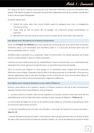 Module 3 : Communauté
19
Une éthique de pardon implique beaucoup plus que d'accorder l'absolution à ceux qui demandent notre
pardon. Cela signifie accepter et embrasser les personnes indépendamment de leur position sociale dans
la vie ou de leur passé désagréable.
Le pardon signifie aussi :
1. Amener les autres dans notre cercle d'intérêt quand ils partagent avec nous un engagement
commun au Christ.
2. Ouvrir notre vie vers les autres, afin de partager nos ressources sociale, psychologique ou
financière.
3. Atteindre ceux qui nous ont fait du tort et trouver un moyen de les inclure dans notre fraternité.
Une Eglise avec Nicodème et la femme samaritaine
Seule une ETHIQUE DU PARDON peut créer le genre de communauté que nous voyons dans le Nouveau
Testament. Jésus a une conversation avec Nicodème (Jean 3 : 1 à 15) et peu de temps après avec une
femme samaritaine (Jean 4 : 1 à 42).
Nicodème était un pharisien et un aristocrate. C’était un homme dans une société patriarcal, juif et étant
reconnu comme quelqu’un ayant un niveau social élevé.
La femme au puits n'avait aucune de ces caractéristiques. C’était une femme dans une société patriarcale,
samaritaine de surcroit, pauvre et socialement exclu, et vivant dans la promiscuité sexuelle.
Nous ne pouvons pas imaginer un autre groupe ou un événement social unissant tant de personnes
différentes comme l’église. Cependant, Jésus a offert à ces deux personnes la vie éternelle. Le fait que leurs
histoires apparaissent côte à côte dans l'Evangile, montre la diversité que nous trouvons dans l'église. Ils
appartiennent à la même communauté spirituelle, malgré leurs différences.
Une Eglise avec l’esclave Onésime et son maître Philémon
Onésime avait enfreint la loi à plusieurs reprises, et Philémon avaient le droit de le faire sommairement
exécutés. Pourtant, Paul invite à Philémon recevoir Onésime:
« … non plus comme un esclave, mais comme supérieur à un esclave, comme un frère bien-aimé, de moi
particulièrement, et de toi à plus forte raison, soit dans la chair, soit dans le Seigneur. » Philémon 16.
La communauté de l'église est un lieu où les esclaves et les maîtres se rencontrent et les pécheurs vivent
en communion dans l'amour du Christ.
« A ceci tous connaîtront que vous êtes mes disciples, si vous avez de l`amour les uns pour les autres. »
Jean 13 : 35
« L’amour doit être le principe de l’action. Il est l’essence même du gouvernement divin sur la terre et dans
les cieux. Il faut aussi qu’il soit à la base du caractère chrétien, car c’est le seul élément qui puisse le rendre
 