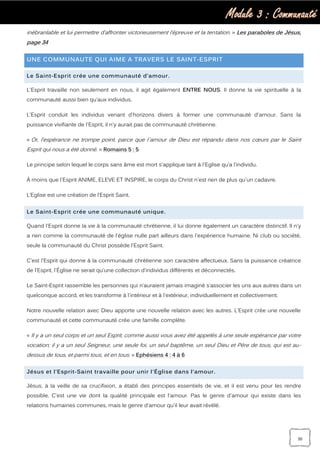 Module 3 : Communauté
20
inébranlable et lui permettre d’affronter victorieusement l’épreuve et la tentation. » Les paraboles de Jésus,
page 34
UNE COMMUNAUTE QUI AIME A TRAVERS LE SAINT-ESPRIT
Le Saint-Esprit crée une communauté d’amour.
L'Esprit travaille non seulement en nous, il agit également ENTRE NOUS. Il donne la vie spirituelle à la
communauté aussi bien qu’aux individus.
L'Esprit conduit les individus venant d'horizons divers à former une communauté d'amour. Sans la
puissance vivifiante de l'Esprit, il n'y aurait pas de communauté chrétienne.
« Or, l’espérance ne trompe point, parce que l`amour de Dieu est répandu dans nos cœurs par le Saint
Esprit qui nous a été donné. » Romains 5 : 5
Le principe selon lequel le corps sans âme est mort s'applique tant à l'Eglise qu’a l’individu.
À moins que l'Esprit ANIME, ELEVE ET INSPIRE, le corps du Christ n'est rien de plus qu'un cadavre.
L’Eglise est une création de l’Esprit Saint.
Le Saint-Esprit crée une communauté unique.
Quand l'Esprit donne la vie à la communauté chrétienne, il lui donne également un caractère distinctif. Il n'y
a rien comme la communauté de l'église nulle part ailleurs dans l'expérience humaine. Ni club ou société,
seule la communauté du Christ possède l'Esprit Saint.
C'est l'Esprit qui donne à la communauté chrétienne son caractère affectueux. Sans la puissance créatrice
de l'Esprit, l'Église ne serait qu'une collection d'individus différents et déconnectés.
Le Saint-Esprit rassemble les personnes qui n’auraient jamais imaginé s’associer les uns aux autres dans un
quelconque accord, et les transforme à l'intérieur et à l'extérieur, individuellement et collectivement.
Notre nouvelle relation avec Dieu apporte une nouvelle relation avec les autres. L'Esprit crée une nouvelle
communauté et cette communauté crée une famille complète.
« Il y a un seul corps et un seul Esprit, comme aussi vous avez été appelés à une seule espérance par votre
vocation; il y a un seul Seigneur, une seule foi, un seul baptême, un seul Dieu et Père de tous, qui est au-
dessus de tous, et parmi tous, et en tous. » Ephésiens 4 : 4 à 6
Jésus et l’Esprit-Saint travaille pour unir l’Église dans l‘amour.
Jésus, à la veille de sa crucifixion, a établi des principes essentiels de vie, et il est venu pour les rendre
possible. C'est une vie dont la qualité principale est l'amour. Pas le genre d'amour qui existe dans les
relations humaines communes, mais le genre d'amour qu'il leur avait révélé.
 