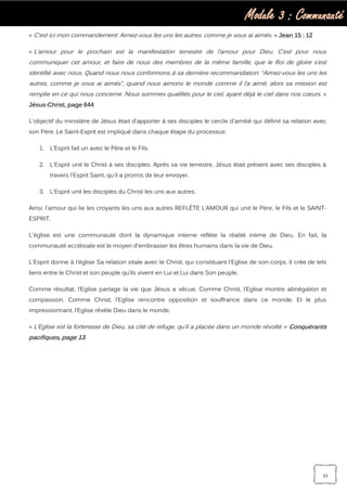 Module 3 : Communauté
21
« C’est ici mon commandement: Aimez-vous les uns les autres, comme je vous ai aimés. » Jean 15 : 12
« L’amour pour le prochain est la manifestation terrestre de l’amour pour Dieu. C’est pour nous
communiquer cet amour, et faire de nous des membres de la même famille, que le Roi de gloire s’est
identifié avec nous. Quand nous nous conformons à sa dernière recommandation: “Aimez-vous les uns les
autres, comme je vous ai aimés”, quand nous aimons le monde comme il l’a aimé, alors sa mission est
remplie en ce qui nous concerne. Nous sommes qualifiés pour le ciel, ayant déjà le ciel dans nos cœurs. »
Jésus-Christ, page 644
L'objectif du ministère de Jésus était d'apporter à ses disciples le cercle d'amitié qui définit sa relation avec
son Père. Le Saint-Esprit est impliqué dans chaque étape du processus:
1. L’Esprit fait un avec le Père et le Fils.
2. L'Esprit unit le Christ à ses disciples. Après sa vie terrestre, Jésus était présent avec ses disciples à
travers l'Esprit Saint, qu’il a promis de leur envoyer.
3. L'Esprit unit les disciples du Christ les uns aux autres.
Ainsi, l'amour qui lie les croyants les uns aux autres REFLÈTE L’AMOUR qui unit le Père, le Fils et le SAINT-
ESPRIT.
L'église est une communauté dont la dynamique interne reflète la réalité intime de Dieu. En fait, la
communauté ecclésiale est le moyen d'embrasser les êtres humains dans la vie de Dieu.
L'Esprit donne à l'église Sa relation vitale avec le Christ, qui constituant l'Eglise de son corps. Il crée de tels
liens entre le Christ et son peuple qu’ils vivent en Lui et Lui dans Son peuple.
Comme résultat, l’Eglise partage la vie que Jésus a vécue. Comme Christ, l’Eglise montre abnégation et
compassion. Comme Christ, l’Eglise rencontre opposition et souffrance dans ce monde. Et le plus
impressionnant, l’Eglise révèle Dieu dans le monde.
« L’Eglise est la forteresse de Dieu, sa cité de refuge, qu’il a placée dans un monde révolté. » Conquérants
pacifiques, page 13.
 
