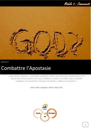 Module 3 : Communauté
22
« DIEU NOUS OBSERVE: IL REGARDE COMMENT NOUS TRAITONS NOS SEMBLABLES ET SI
NOUS AGISSONS ENVERS EUX TOUS COMME LE FAISAIT LE CHRIST, QU’ILS SOIENT
HUMBLES OU PUISSANTS, PAUVRES OU RICHES, LIBRES OU ASSERVIS. »
AVEC DIEU CHAQUE JOUR, PAGE 258.
Séminaire 4
Combattre l’Apostasie
 