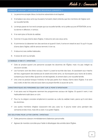 Module 3 : Communauté
23
COMMENT SURVIENT L’APOSTASIE DES NOUVEAUX CONVERTIS ?
1. La personne accepte Jésus, la doctrine adventiste et est baptisé.
2. Il remplace ses vieux amis qui buvaient, fumaient, étant entendu que les membres de l'église sont
sa nouvelle famille.
3. Le temps passe et il se rend compte que sa nouvelle famille, ne lui prête aucune ATTENTION, et ne
lui donne ni affection, ni amour.
4. Il ne vient plus à l'école du sabbat.
5. Comme il n’a pas d’amis dans l’Eglise, il retourne vers ses vieux amis.
6. Il commence à s’absenter lors des services et quand il vient, il arrive en retard et seul. Vu qu’il n'a pas
d'amis dans l'église, sitôt le service terminé, il s’en va.
7. Il retourne à ses vieilles habitudes.
8. Il cesse de venir au temple.
LE MANQUE D’AMI ET L’APOSTASIE
 Cela se produit quand une personne accepte les doctrines de l'Église, mais n’a pas intégré sa
structure sociale.
 Les humains sont des êtres sociaux. Avant il y avait la tournée des bars, ils assistaient aux matchs
de foot, organisaient des barbecues le week-end entre amis, se réunissaient pour boire de la bière,
sortaient pour faire la fête. Quand ils ont été baptisés, ils entrent dans une nouvelle famille.
 Une crise se produit lorsque l'individu ne fait pas partie d’un réseau d’amis dans l’Eglise. Il se sent
seul, isolé, et des fois cela est aussi dans sa propre famille à cause de sa foi.
CARACTERISTIQUES DES PERSONNES QUI SONT SUR LE POINT D’APOSTASIER
 Il est assis seul et fréquente rarement les programmes sociaux de l'église. Et quand il vient, il est
habituellement isolé dans un coin.
 Pour lui, la religion consiste simplement à assister au culte du sabbat matin, parce qu'il croit dans
les doctrines.
 Les autres membres d’église s’associent très peu avec lui. Il pourra rester ainsi pendant des
semaines et des mois, mais tôt ou tard, il va quitter l'église.
DES SOLUTIONS POUR LUTTER CONTRE L’APOSTASIE
 Cette personne a besoin immédiatement d’attention personnelle.
 Agissez de manière concrète pour l’aider à développer des amitiés dans l’Eglise.
 