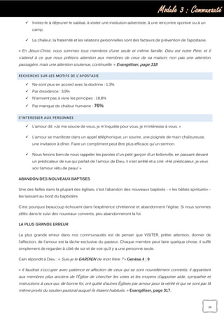 Module 3 : Communauté
24
 Invitez-le à déjeuner le sabbat, à visiter une institution adventiste, à une rencontre sportive ou à un
camp.
 La chaleur, la fraternité et les relations personnelles sont des facteurs de prévention de l’apostasie.
« En Jésus-Christ, nous sommes tous membres d’une seule et même famille. Dieu est notre Père, et il
s’attend à ce que nous prêtions attention aux membres de ceux de sa maison; non pas une attention
passagère, mais une attention soutenue, continuelle. » Evangéliser, page 318.
RECHERCHE SUR LES MOTIFS DE L’APOSTASIE
 Ne sont plus en accord avec la doctrine : 1,3%
 Par dissidence : 3,9%
 N’arrivent pas à vivre les principes : 18,8%
 Par manque de chaleur humaine : 76%
S’INTERESSER AUX PERSONNES
 L’amour dit: «Je me soucie de vous, je m’inquiète pour vous, je m’intéresse à vous. »
 L’amour se manifeste dans un appel téléphonique, un sourire, une poignée de main chaleureuse,
une invitation à dîner. Faire un compliment peut être plus efficace qu'un sermon.
 Nous ferions bien de nous rappeler les paroles d'un petit garçon d'un bidonville, en passant devant
un prédicateur de rue qui parlait de l'amour de Dieu, il s’est arrêté et a crié: «Hé prédicateur, je veux
voir l’amour vêtu de peau! »
ABANDON DES NOUVEAUX BAPTISES
Une des failles dans la plupart des églises, c’est l’abandon des nouveaux baptisés - « les bébés spirituels» -
les laissant au bord du baptistère.
C'est pourquoi beaucoup échouent dans l'expérience chrétienne et abandonnent l'église. Si nous sommes
zélés dans le suivi des nouveaux convertis, peu abandonneront la foi.
LA PLUS GRANDE ERREUR
La plus grande erreur dans nos communautés est de penser que VISITER, prêter attention, donner de
l'affection, de l'amour est la tâche exclusive du pasteur. Chaque membre peut faire quelque chose, il suffit
simplement de regarder à côté de soi et de voir qu’il y a une personne seule.
Caïn répondit à Dieu : « Suis-je le GARDIEN de mon frère ? » Genèse 4 : 9
« Il faudrait s’occuper avec patience et affection de ceux qui se sont nouvellement convertis; il appartient
aux membres plus anciens de l’Église de chercher les voies et les moyens d’apporter aide, sympathie et
instructions à ceux qui, de bonne foi, ont quitté d’autres Églises par amour pour la vérité et qui se sont par là
même privés du soutien pastoral auquel ils étaient habitués. » Evangéliser, page 317.
 