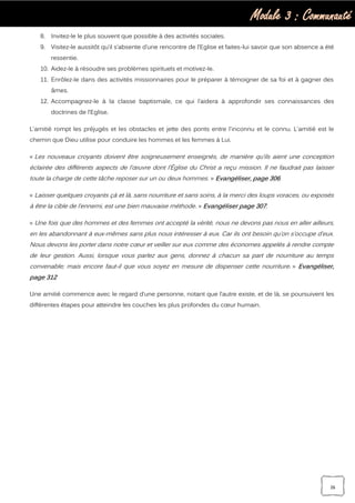 Module 3 : Communauté
26
8. Invitez-le le plus souvent que possible à des activités sociales.
9. Visitez-le aussitôt qu’il s’absente d’une rencontre de l’Eglise et faites-lui savoir que son absence a été
ressentie.
10. Aidez-le à résoudre ses problèmes spirituels et motivez-le.
11. Enrôlez-le dans des activités missionnaires pour le préparer à témoigner de sa foi et à gagner des
âmes.
12. Accompagnez-le à la classe baptismale, ce qui l’aidera à approfondir ses connaissances des
doctrines de l’Eglise.
L'amitié rompt les préjugés et les obstacles et jette des ponts entre l'inconnu et le connu. L'amitié est le
chemin que Dieu utilise pour conduire les hommes et les femmes à Lui.
« Les nouveaux croyants doivent être soigneusement enseignés, de manière qu’ils aient une conception
éclairée des différents aspects de l’œuvre dont l’Église du Christ a reçu mission. Il ne faudrait pas laisser
toute la charge de cette tâche reposer sur un ou deux hommes. » Evangéliser, page 306.
« Laisser quelques croyants çà et là, sans nourriture et sans soins, à la merci des loups voraces, ou exposés
à être la cible de l’ennemi, est une bien mauvaise méthode. » Evangéliser page 307.
« Une fois que des hommes et des femmes ont accepté la vérité, nous ne devons pas nous en aller ailleurs,
en les abandonnant à eux-mêmes sans plus nous intéresser à eux. Car ils ont besoin qu’on s’occupe d’eux.
Nous devons les porter dans notre cœur et veiller sur eux comme des économes appelés à rendre compte
de leur gestion. Aussi, lorsque vous parlez aux gens, donnez à chacun sa part de nourriture au temps
convenable; mais encore faut-il que vous soyez en mesure de dispenser cette nourriture. » Evangéliser,
page 312
Une amitié commence avec le regard d’une personne, notant que l’autre existe, et de là, se poursuivent les
différentes étapes pour atteindre les couches les plus profondes du cœur humain.
 