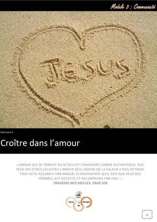 Module 3 : Communauté
27
« UNE SIMPLE PROFESSION DE FOI EN JESUS-CHRIST EST SANS VALEUR; SEUL
L’AMOUR QUI SE TRADUIT EN ACTES EST CONSIDERE COMME AUTHENTIQUE. AUX
YEUX DES ETRES CELESTES L’AMOUR SEUL DONNE DE LA VALEUR A NOS ACTIONS.
TOUT ACTE ACCOMPLI PAR AMOUR, SI INSIGNIFIANT QU’IL SOIT AUX YEUX DES
HOMMES, EST ACCEPTE ET RECOMPENSE PAR DIEU. »
TRAGEDIE DES SIECLES, PAGE 529.
Séminaire 5
Croître dans l’amour
 