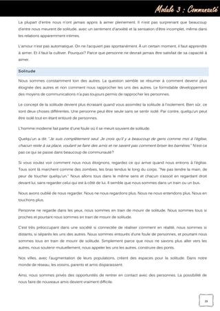 Module 3 : Communauté
29
La plupart d'entre nous n'ont jamais appris à aimer pleinement. Il n'est pas surprenant que beaucoup
d'entre nous meurent de solitude, avec un sentiment d'anxiété et la sensation d’être incomplet, même dans
les relations apparemment intimes.
L'amour n’est pas automatique. On ne l’acquiert pas spontanément. À un certain moment, il faut apprendre
à aimer. Et il faut la cultiver. Pourquoi? Parce que personne ne devrait jamais être satisfait de sa capacité à
aimer.
Solitude
Nous sommes constamment loin des autres. La question semble se résumer à comment devenir plus
éloignée des autres et non comment nous rapprocher les uns des autres. Le formidable développement
des moyens de communications n’a pas toujours permis de rapprocher les personnes.
Le concept de la solitude devient plus écrasant quand vous assimilez la solitude à l'isolement. Bien sûr, ce
sont deux choses différentes. Une personne peut être seule sans se sentir isolé. Par contre, quelqu’un peut
être isolé tout en étant entouré de personnes.
L'homme moderne fait partie d'une foule où il se meurt souvent de solitude.
Quelqu'un a dit: ‘’Je suis complètement seul. Je crois qu'il y a beaucoup de gens comme moi à l'église,
chacun reste à sa place, voulant se faire des amis et ne savent pas comment briser les barrières.’’ N’est-ce
pas ce qui se passe dans beaucoup de communauté?
Si vous voulez voir comment nous nous éloignons, regardez ce qui arrive quand nous entrons à l'église.
Tous sont là marchent comme des zombies, les bras tendus le long du corps. "Ne pas tendre la main, de
peur de toucher quelqu'un." Nous allons tous dans le même sens et chacun s’assoit en regardant droit
devant lui, sans regarder celui qui est à côté de lui. Il semble que nous sommes dans un train ou un bus.
Nous avons oublié de nous regarder. Nous ne nous regardons plus. Nous ne nous entendons plus. Nous en
touchons plus.
Personne ne regarde dans les yeux, nous sommes en train de mourir de solitude. Nous sommes tous si
proches et pourtant nous sommes en train de mourir de solitude.
C’est très préoccupant dans une société si connectée de réaliser comment en réalité, nous sommes si
distants, si séparés les uns des autres. Nous sommes entourés d’une foule de personnes, et pourtant nous
sommes tous en train de mourir de solitude. Simplement parce que nous ne savons plus aller vers les
autres, nous soutenir mutuellement, nous appeler les uns les autres, construire des ponts.
Nos villes, avec l’augmentation de leurs populations, créent des espaces pour la solitude. Dans notre
monde de réseau, les voisins, parents et amis disparaissent.
Ainsi, nous sommes privés des opportunités de rentrer en contact avec des personnes. La possibilité de
nous faire de nouveaux amis devient vraiment difficile.
 