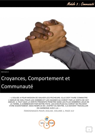 Module 3 : Communauté
3
« L’EGLISE A POUR MISSION DE SAUVER LES PECHEURS. ELLE DOIT FAIRE CONNAITRE
L’AMOUR DE DIEU POUR LES HOMMES ET LES GAGNER AU CHRIST PAR LA VERTU DE CET
AMOUR. IL FAUT QUE LA VERITE PRESENTE PENETRE DANS LES PLUS SOMBRES LIEUX DE
LA TERRE, A COMMENCER PAR NOTRE PAYS. LES DISCIPLES DU CHRIST NE PEUVENT
VIVRE EGOÏSTEMENT; MAIS REMPLIS DE L’ESPRIT DU MAITRE, ILS DOIVENT TRAVAILLER
EN HARMONIE AVEC LUI. »
TEMOIGNAGES POUR L’EGLISE, VOLUME 1, PAGE 413
Séminaire 1
Croyances, Comportement et
Communauté
 