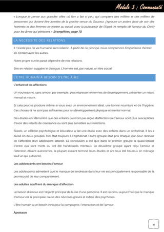 Module 3 : Communauté
30
« Lorsque je pense aux grandes villes où l’on a fait si peu, qui comptent des milliers et des milliers de
personnes qui doivent être averties de la proche venue du Sauveur, j’éprouve un ardent désir de voir des
hommes et des femmes se mettre au travail avec la puissance de l’Esprit, et remplis de l’amour du Christ
pour les âmes qui périssent. » Evangéliser, page 70.
LA NECESSITE DES RELATIONS
Il n’existe pas de vie humaine sans relation. A partir de ce principe, nous comprenons l’importance d’entrer
en contact avec les autres.
Notre propre survie parait dépendre de nos relations.
Etre en relation suggère le dialogue. L’homme est, par nature, un être social.
L’ETRE HUMAIN A BESOIN D’ETRE AIME
L’enfant et les affections
Un nouveau-né, sans amour, par exemple, peut régresser en termes de développement, présenter un retard
mental et mourir.
Et cela peut se produire même si vous avez un environnement idéal, une bonne nourriture et de l'hygiène.
Ces choses-là ne sont pas suffisantes pour un développement physique et mental normal.
Des études ont démontré que des enfants qui n’ont pas reçus d’affection ou d’amour sont plus susceptibles
d’avoir des retards de croissance ou sont plus sensibles aux infections.
Skeels, un célèbre psychologue et éducateur a fait une étude avec des enfants dans un orphelinat. Il les a
divisé en deux groupes, l'un était toujours à l'orphelinat, l'autre groupe était pris chaque jour pour recevoir
de l'affection d'un adolescent attardé. La conclusion a été que dans le premier groupe la quasi-totalité
d'entre eux sont morts ou ont été handicapés mentaux. Le deuxième groupe ayant reçu l'amour et
l'attention étaient autonomes, la plupart avaient terminé leurs études et ont tous été heureux en ménage
sauf un qui a divorcé.
Les adolescents ont besoin d’amour
Les adolescents admettent que le manque de tendresse dans leur vie est principalement responsable de la
promiscuité de leur comportement.
Les adultes souffrent du manque d’affection
Le besoin d'amour est l'objectif principal de la vie d'une personne. Il est reconnu aujourd’hui que le manque
d'amour est la principale cause des névroses graves et même des psychoses.
L’être humain a un besoin inné pour la compagnie, l'interaction et de l'amour.
Apostasie
 