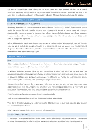 Module 3 : Communauté
31
Les gens apostasient, non parce que l’Eglise n’a plus d’intérêt pour elles. Comme une fleur, ils se fanent
lentement parce que les membres ne comprennent pas quel genre d'entretien, de temps, d'amour et de
soins dont ils ont besoin. Le besoin inné de relation, le besoin d’être aimé et accepté n’a pas été satisfait.
LE BSEOIN D’ETRE ACCEPTE DANS LE GROUPE
SE SENTIR ACCEPTE ET AIME PAR LE GROUPE
Beaucoup de jeunes sont prêts à abandonner leurs propres convictions pour être acceptée comme faisant
partie du groupe. Ils vont s'habiller comme leurs compagnons, auront la même coupe de cheveux,
écouteront les mêmes chansons et danseront les mêmes danses. Ils boiront aussi les mêmes boissons,
fréquenteront les mêmes lieux, auront les mêmes vices et prendront les mêmes attitudes afin de se sentir
aimé et accepté par le groupe.
Même à l'âge adulte, les gens continuent à penser que la meilleure façon d'être accepté est d'agir comme
ceux par qui ils veulent être acceptés. Ensuite, ils se conformeront donc aux usages et au fonctionnement
du groupe. Ils liront les mêmes livres, iront dans les mêmes fêtes, construiront même des maisons similaires
et se vêtiront selon les normes du groupes.
L’AMOUR EN PRATIQUE
AGIR
Si l’on veut connaître l'amour, n’oublions pas que l’amour se vit dans l’action. L’amour est pratique. L'amour
responsable est expression. L'amour est communication.
Le véritable amour est quelque chose qui vient de l'intérieur de nous, mais qui prend du sens dans nos
attitudes et nos actions. Si nous pensons l'amour simplement comme un sentiment, nous serons frustrés de
ne pouvoir le partager avec quelqu'un. Mais lorsque l'on découvre que l'amour est essentiellement action,
nous sommes prêts à utiliser les outils en notre pouvoir pour mieux aimer.
L'amour devrait être exprimé. On ne peut pas vouloir que les gens qui sont les plus proches de nous
reconnaissent que vous êtes une personne aimante, si vous n’exprimez pas votre amour. Si vous voulez que
les autres le reconnaissent, vous avez la responsabilité de communiquer cette amour.
L'être humain a des besoins physiques, émotionnels et spirituels.
Si vous voulez vraiment aimer quelqu'un, commencez par de petits gestes.
Vous devez être clair: vous devrez certaines fois aller à l’encontre de ce que vous ressentez pour devenir
une personne capable d'aimer.
Nous ne pouvons pas vraiment aimer sans être prêt au sacrifice.
RECONNAITRE NOS BESOINS
La frustration, l'isolement et l'anxiété causée par les besoins affectifs non satisfaits peuvent produire la mort
ou certaines maladies comme la névrose ou la psychose. L’être humain qui aime connait ces besoins.
 