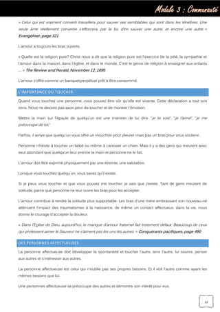 Module 3 : Communauté
33
« Celui qui est vraiment converti travaillera pour sauver ses semblables qui sont dans les ténèbres. Une
seule âme réellement convertie s’efforcera, par la foi, d’en sauver une autre, et encore une autre. »
Evangéliser, page 321
L’amour a toujours les bras ouverts.
« Quelle est la religion pure? Christ nous a dit que la religion pure est l'exercice de la pitié, la sympathie et
l'amour dans la maison, dans l'église, et dans le monde. C'est le genre de religion à enseigner aux enfants
,… » The Review and Herald, November 12, 1895
L’amour s’offre comme un banquet perpétuel prêt à être consommé.
L’IMPORTANCE DU TOUCHER
Quand vous touchez une personne, vous pouvez être sûr qu'elle est vivante. Cette déclaration a tout son
sens. Nous ne devons pas avoir peur de toucher et de montrer l'émotion.
Mettre la main sur l’épaule de quelqu’un est une manière de lui dire: "je te vois", "je t’aime", "je me
préoccupe de toi."
Parfois, il arrive que quelqu’un vous offre un mouchoir pour pleurer mais pas un bras pour vous soutenir.
Personne n'hésite à toucher un bébé ou même à caresser un chien. Mais il y a des gens qui meurent avec
seul attendant que quelqu’un leur prenne la main et personne ne le fait.
L'amour doit être exprimé physiquement par une étreinte, une salutation.
Lorsque vous touchez quelqu'un, vous savez qu'il existe.
Si je peux vous toucher et que vous pouvez me toucher, je sais que j’existe. Tant de gens meurent de
solitude, parce que personne ne leur ouvre les bras pour les accepter.
L'amour contribue à rendre la solitude plus supportable. Les bras d'une mère embrassant son nouveau-né
atténuent l'impact des traumatismes à la naissance, de même un contact affectueux, dans la vie, nous
donne le courage d'accepter la douleur.
« Dans l’Eglise de Dieu, aujourd’hui, le manque d’amour fraternel fait tristement défaut. Beaucoup de ceux
qui professent aimer le Sauveur ne s’aiment pas les uns les autres. » Conquérants pacifiques, page 490
DES PERSONNES AFFECTUEUSES
La personne affectueuse doit développer la spontanéité et toucher l'autre, tenir l'autre, lui sourire, penser
aux autres et s’intéresser aux autres.
La personne affectueuse est celui qui n’oublie pas ses propres besoins. Et il voit l'autre comme ayant les
mêmes besoins que lui.
Une personnes affectueuse se préoccupe des autres et démontre son intérêt pour eux.
 