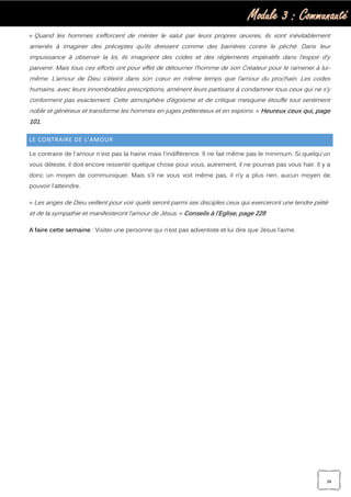 Module 3 : Communauté
34
« Quand les hommes s’efforcent de mériter le salut par leurs propres œuvres, ils sont inévitablement
amenés à imaginer des préceptes qu’ils dressent comme des barrières contre le péché. Dans leur
impuissance à observer la loi, ils imaginent des codes et des règlements impératifs dans l’espoir d’y
parvenir. Mais tous ces efforts ont pour effet de détourner l’homme de son Créateur pour le ramener à lui-
même. L’amour de Dieu s’éteint dans son cœur en même temps que l’amour du prochain. Les codes
humains, avec leurs innombrables prescriptions, amènent leurs partisans à condamner tous ceux qui ne s’y
conforment pas exactement. Cette atmosphère d’égoïsme et de critique mesquine étouffe tout sentiment
noble et généreux et transforme les hommes en juges prétentieux et en espions. » Heureux ceux qui, page
101.
LE CONTRAIRE DE L’AMOUR
Le contraire de l'amour n'est pas la haine mais l'indifférence. Il ne fait même pas le minimum. Si quelqu'un
vous déteste, il doit encore ressentir quelque chose pour vous, autrement, il ne pourrait pas vous haïr. Il y a
donc un moyen de communiquer. Mais s’il ne vous voit même pas, il n’y a plus rien, aucun moyen de
pouvoir l’atteindre.
« Les anges de Dieu veillent pour voir quels seront parmi ses disciples ceux qui exerceront une tendre piété
et de la sympathie et manifesteront l’amour de Jésus. » Conseils à l’Eglise, page 228
A faire cette semaine : Visiter une personne qui n’est pas adventiste et lui dire que Jésus l’aime.
 