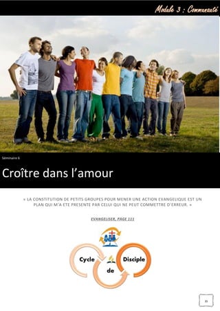 Module 3 : Communauté
35
« LA CONSTITUTION DE PETITS GROUPES POUR MENER UNE ACTION EVANGELIQUE EST UN
PLAN QUI M’A ETE PRESENTE PAR CELUI QUI NE PEUT COMMETTRE D’ERREUR. »
EVANGELISER, PAGE 111
Séminaire 6
Croître dans l’amour
 