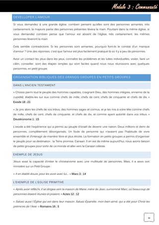 Module 3 : Communauté
36
DEVELLOPER L’AMOUR
Si vous demandez à une grande église, combien pensent qu’elles sont des personnes aimantes, très
certainement, la majeure partie des personnes présentes lèvera la main. Pourtant dans la même église, si
vous demandez combien pense que l'amour est absent de l'église, très certainement, les mêmes
personnes lèveront la main.
Cela semble contradictoire. Si les personnes sont aimantes, pourquoi font-ils le constat d’un manque
d’amour ? Une des réponses, c’est que l’amour est plus facilement pratiqué là où il y a peu de personnes.
Avoir un contact les yeux dans les yeux, connaître les problèmes et les luttes individuelles, visiter, faire un
câlin, conseiller, sont des étapes simples qui sont faciles quand nous nous réunissons avec quelques
personnes, en petit groupe.
ORGANISATION BIBLIQUES DES GRANDS GROUPES EN PETITS GROUPES
DANS L’ANCIEN TESTAMENT
« Choisis parmi tout le peuple des hommes capables, craignant Dieu, des hommes intègres, ennemis de la
cupidité; établis-les sur eux comme chefs de mille, chefs de cent, chefs de cinquante et chefs de dix. »
Exode 18 : 21
« Je pris alors les chefs de vos tribus, des hommes sages et connus, et je les mis à votre tête comme chefs
de mille, chefs de cent, chefs de cinquante, et chefs de dix, et comme ayant autorité dans vos tribus. »
Deutéronome 1 : 15
L'exode a été l'expérience qui a permis au peuple d'Israël de devenir une nation. Deux millions et demi de
personnes, complètement désorganisés. Un foule de personne qui n’avaient pas l’habitude de vivre
ensemble et d‘interagir de manière libre et plus étroite. La formation en petits groupes a permis d’organiser
le peuple pour sa destination : la Terre promise, Canaan. Il en est de même aujourd’hui, nous avons besoin
de petits groupes pour sortir de ce monde et aller vers la Canaan céleste.
EXEMPLE DE JESUS
Jésus avait la capacité d’initier le christianisme avec une multitude de personnes. Mais, il a assis son
ministère sur un Petit Groupe :
« Il en établit douze, pour les avoir avec lui,… » Marc 3 : 14
L’EXEMPLE DE L’EGLISE PRIMITIVE
« Après avoir réfléchi, il se dirigea vers la maison de Marie, mère de Jean, surnommé Marc, où beaucoup de
personnes étaient réunies et priaient. » Actes 12 : 12
« Saluez aussi l`Église qui est dans leur maison. Saluez Épaïnète, mon bien-aimé, qui a été pour Christ les
prémices de l`Asie. » Romains 16 : 5
 