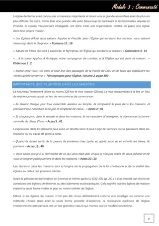 Module 3 : Communauté
37
L'église de Rome avait connu une croissance importante et réunir une si grande assemblée était de plus en
plus difficile. En outre, Rome était une grande ville avec beaucoup de banlieues et les bidonvilles. Aquilas et
Priscille, le couple missionnaire infatigable, ont donc initié une organisation : mettre en place une église
dans leur propre maison.
« Les Églises d`Asie vous saluent. Aquilas et Priscille, avec l`Église qui est dans leur maison, vous saluent
beaucoup dans le Seigneur. » Romains 16 : 19
« Saluez les frères qui sont à Laodicée, et Nymphas, et l`Église qui est dans sa maison. » Colossiens 4 : 15
« … à la soeur Apphia, à Archippe, notre compagnon de combat, et à l`Église qui est dans ta maison:… »
Philémon 1 : 2
« Invitez chez vous vos amis et lisez-leur des passages de la Parole de Dieu et de livres qui expliquent les
vérités qu’elle renferme. » Témoignages pour l’Eglise, Volume 2, page 599
IMPORTANCE DES REUNIONS DANS LES MAISONS
Le Nouveau Testament utilise au moins 229 fois le mot maison (Oikos). Le mot maison était à la fois un lieu
de résidence mais aussi un lieu de rencontre et de communion:
« Ils étaient chaque jour tous ensemble assidus au temple, ils rompaient le pain dans les maisons, et
prenaient leur nourriture avec joie et simplicité de cœur,… » Actes 2 : 46
« Et chaque jour, dans le temple et dans les maisons, ils ne cessaient d`enseigner, et d`annoncer la bonne
nouvelle de Jésus Christ. » Actes 5 : 42
L’expression dans les maisons peut avoir un double sens: Il peut s'agir de services qui se passaient dans les
maisons ou du travail de porte à porte.
« Quand ils furent sortis de la prison, ils entrèrent chez Lydie, et, après avoir vu et exhorté les frères, ils
partirent. » Actes 16 : 40
« Vous savez que je n`ai rien caché de ce qui vous était utile, et que je n`ai pas craint de vous prêcher et de
vous enseigner publiquement et dans les maisons, » Actes 20 : 20
Les réunions dans les maisons sont à l’origine de la propagation de la foi chrétienne et de la vitalité des
églises au début des premiers siècles.
Avant la période de domination de Severus et même après lui (222-235 ap. J.C.), il était interdit par décret de
construire des églises chrétiennes ou des bâtiments ecclésiastiques. Cela signifie que les églises de maison
étaient la seule forme visible et plus ou moins tolérée de l'église.
Même si les églises de maison n'ont pas été choisi délibérément comme une stratégie ou comme une
méthode choisie mais était la seule forme possible d'existence, la croissance explosive de l’église
chrétienne en cette période, est un test grandeur nature qui montre que ce modèle fonctionne.
 
