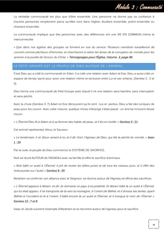 Module 3 : Communauté
38
La véritable communauté est plus que d'être ensemble. Une personne ne donne pas sa confiance à
d'autres personnes simplement parce qu'elles sont dans l'église, étudient ensemble, prient ensemble ou
chantent ensemble.
La communauté implique que des personnes avec des différences ont une VIE EN COMMUN intime et
interconnectée.
« Que dans nos églises des groupes se forment en vue du service. Plusieurs membres travailleront de
concert comme pêcheurs d’hommes, et chercheront à retirer les âmes de la corruption du monde pour les
amener à la pureté de l’amour du Christ. » Témoignages pour l’Église, Volume 3, page 96.
LE PETIT GROUPE EST LE PEUPLE DE DIEU AUTOUR DE L’AGNEAU
C’est Dieu qui a créé la communauté en Eden. Il a créé une relation avec Adam et Eve. Dieu a aussi créé un
espace de temps sacré pour avoir une relation intime et exclusive entre Lui et ses enfants. (Genèse 2 : 2 et
3).
Dieu forma une communauté de Petit Groupe avec lequel il vit une relation sans barrière, sans interruption
et sans péché.
Avec la chute (Genèse 3: 7) Adam et Eve découvrent qu'ils sont nus et perdus. Dieu a fait des tuniques de
peau pour les couvrir. Avec cette mesure, quelque chose d'étrange s'était passé : un animal innocent devait
mourir.
« L`Éternel Dieu fit à Adam et à sa femme des habits de peau, et il les en revêtit. » Genèse 3 : 21
Cet animal représentait Jésus, le Sauveur.
« Le lendemain, il vit Jésus venant à lui, et il dit: Voici l`Agneau de Dieu, qui ôte le péché du monde. » Jean
1 : 29
Par la suite, le peuple de Dieu commence le SYSTÈME DE SACRIFICE.
Noé se réunit AUTOUR de l’AGNEAU avec sa famille et offre le sacrifice d'animaux.
« Noé bâtit un autel à l`Éternel; il prit de toutes les bêtes pures et de tous les oiseaux purs, et il offrit des
holocaustes sur l`autel. » Genèse 8 : 20
Abraham va confirmer son alliance avec le Seigneur, se réunira autour de l’Agneau et offrira des sacrifices.
« L`Éternel apparut à Abram, et dit: Je donnerai ce pays à ta postérité. Et Abram bâtit là un autel à l`Éternel,
qui lui était apparu. Il se transporta de là vers la montagne, à l`orient de Béthel, et il dressa ses tentes, ayant
Béthel à l`occident et Aï à l`orient. Il bâtit encore là un autel à l`Éternel, et il invoqua le nom de l`Éternel. »
Genèse 12 : 7 et 8
Isaac et Jacob suivirent l’exemple d’Abraham et se réunirent autour de l’agneau pour le sacrifice.
 