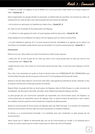 Module 3 : Communauté
39
« Il bâtit là un autel, et il appela ce lieu El Béthel; car c`est là que Dieu s`était révélé à lui lorsqu`il fuyait son
frère. » Genèse 35 : 7
Dans l’organisation du peuple d’Israël, le sanctuaire, où étaient faits les sacrifices, fut construit au milieu du
campement sur ordre de Dieu, pour que le peuple soit réuni autour de l’Agneau.
« Ils me feront un sanctuaire, et j`habiterai au milieu d`eux. » Exode 25 : 8
Du matin au soir, le peuple se réunissait autour de l’Agneau.
« Tu offriras l`un des agneaux le matin, et l`autre agneau entre les deux soirs. » Exode 29 : 39
Esaïe explique le sort du Messie et le décrit comme l’agneau que l’on mène à la boucherie.
« Il a été maltraité et opprimé, Et il n`a point ouvert la bouche, Semblable à un agneau qu`on mène à la
boucherie, A une brebis muette devant ceux qui la tondent; Il n`a point ouvert la bouche. » Esaïe 53 : 7
Communion
Élevé sur la croix, Jésus attire à lui toute l'humanité et lui offre le pain spirituel.
« Jésus leur dit: Je suis le pain de vie. Celui qui vient à moi n`aura jamais faim, et celui qui croit en moi
n`aura jamais soif. » Jean 6 : 35
L’appel est pour tous. Pour entrer en communion personnel avec Dieu, il nous faut avoir l’Agneau comme
centre.
Pour cela, il est nécessaire de quitter la foule et d’entrer dans une COMMUNAUTE DE COMMUNION, que
sont les Petits Groupes. Qu’est-ce que la communion? C'est la pratique de l'écoute de l'autre.
Quand on dit que Jésus était en communion avec Dieu, cela signifie qu'il prenait du temps, réservait un lieu
et vivait en intimité avec le Père par la prière et la Parole.
Depuis l’Eden, le peuple de Dieu se réunit autour de l’Agneau. Dans le Petit Groupe, il y a des moments de
socialisation, de discussion informelle, de prière, mais l'objectif principal est l'Agneau de Dieu.
Le petit groupe est une communion spirituelle qui rassemble une communauté autour de l'Agneau. La
communauté peut se rassembler autour de l'Agneau avec un grand nombre de personnes, mais il atteint
son meilleur moment quand la communauté est composée de petits groupes.
Quand la communauté se réunit autour de l’Agneau dans les Petits Groupes, il se produit une interaction
entre eux et les boutons d’amour dans les cœurs produisent un résultat inhabituel.
Si l'amour a un environnement favorable, il se manifeste avec plus d'intensité. Le petit groupe est cet
environnement.
Jésus savait que si l'église ne démontrait pas une vie de communauté au monde, il ne réussirait pas à
remplir sa mission, parce que le monde n’aurait aucune raison de croire à l'Evangile.
 