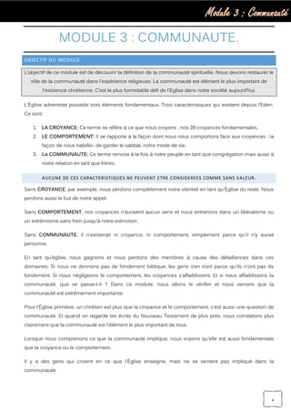 Module 3 : Communauté
4
MODULE 3 : COMMUNAUTE.
OBJECTIF DU MODULE
L’objectif de ce module est de découvrir la définition de la communauté spirituelle. Nous devons restaurer le
rôle de la communauté dans l'expérience religieuse. La communauté est élément le plus important de
l'existence chrétienne. C’est le plus formidable défi de l'Eglise dans notre société aujourd’hui.
L'Église adventiste possède trois éléments fondamentaux. Trois caractéristiques qui existent depuis l’Eden.
Ce sont :
1. LA CROYANCE: Ce terme se réfère à ce que nous croyons ; nos 28 croyances fondamentales.
2. LE COMPORTEMENT: Il se rapporte à la façon dont nous nous comportons face aux croyances : la
façon de nous habiller, de garder le sabbat, notre mode de vie.
3. La COMMUNAUTE: Ce terme renvoie à la fois à notre peuple en tant que congrégation mais aussi à
notre relation en tant que frères.
AUCUNE DE CES CARACTERISTIQUES NE PEUVENT ETRE CONSIDEREES COMME SANS VALEUR.
Sans CROYANCE, par exemple, nous perdons complètement notre identité en tant qu'Église du reste. Nous
perdons aussi le but de notre appel.
Sans COMPORTEMENT, nos croyances n’auraient aucun sens et nous entrerions dans un libéralisme ou
un extrémisme sans frein jusqu’à notre extinction.
Sans COMMUNAUTE, il n’existerait ni croyance, ni comportement, simplement parce qu'il n’y aurait
personne.
En tant qu'église, nous gagnons et nous perdons des membres à cause des défaillances dans ces
domaines. Si nous ne donnons pas de fondement biblique, les gens s’en iront parce qu'ils n'ont pas de
fondement. Si nous négligeons le comportement, les croyances s'affaiblissent. Et si nous affaiblissons la
communauté, que se passe-t-il ? Dans ce module, nous allons le vérifier et nous verrons que la
communauté est extrêmement importante.
Pour l'Église primitive, un chrétien est plus que la croyance et le comportement, c’est aussi une question de
communauté. Et quand on regarde les écrits du Nouveau Testament de plus près, nous constatons plus
clairement que la communauté est l'élément le plus important de tous.
Lorsque nous comprenons ce que la communauté implique, nous voyons qu'elle est aussi fondamentale
que la croyance ou le comportement.
Il y a des gens qui croient en ce que l'Église enseigne, mais ne se sentent pas impliqué dans la
communauté.
 
