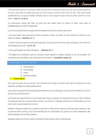Module 3 : Communauté
40
« afin que tous soient un, comme toi, Père, tu es en moi, et comme je suis en toi, afin qu`eux aussi soient un
en nous, pour que le monde croie que tu m`as envoyé. […]moi en eux, et toi en moi, -afin qu`ils soient
parfaitement un, et que le monde connaisse que tu m`as envoyé et que tu les as aimés comme tu m`as
aimé. » Jean 17 : 21 et 23.
La communion voulue par Dieu ne peut pas être atteint dans la masse, la foule, mais dans la
COMMUNAUTE DU PETITS GROUPES.
La communauté de Petits Groupes doit être idéalement de trois à douze personnes :
« Six jours après, Jésus prit avec lui Pierre, Jacques, et Jean, son frère, et il les conduisit à l`écart sur une
haute montagne. » Matthieu 17 : 1
« Environ huit jours après qu`il eut dit ces paroles, Jésus prit avec lui Pierre, Jean et Jacques, et il monta sur
la montagne pour prier. » Luc 9 : 28
« Puis, ayant appelé ses douze disciples,… » Matthieu 10 : 1
« Si l’église est nombreuse, que les membres soient répartis en petites équipes en vue de travailler non
seulement pour les fidèles, mais aussi pour les incroyants. » Evangéliser, page 111
PROGRAMME DU PETIT GROUPE
A. Fraternisation
B. Témoignage
C. Prière
D. Etude de la Bible
I. Fraternisation
Pour que le groupe ait du succès, il est important que chaque membre entre dans la discussion et soit
disposé à partager ses idées publiquement.
Une personne apprend lorsqu’elle participe effectivement. En participant, on est forcé de réfléchir et c'est en
pensant que vous apprenez.
Les études de comportement humain disent que lorsqu’un groupe se rencontrent et que l’un des membres
ne parle pas dans les cinq premières minutes, il se forme un blocage mental et le coordonnateur aura du
mal à avoir sa participation par la suite.
D'ailleurs, lorsque la personne y assiste et parle de lui-même de ses besoins et de ses préoccupations, cela
lui permet d'être connue, ce qui est essentiel pour le coordinateur du groupe pour faire l’application des
vérités bibliques à la vie des auditeurs.
Quelques idées pour briser la glace et faciliter la fraternisation dans le Petit groupe :
 