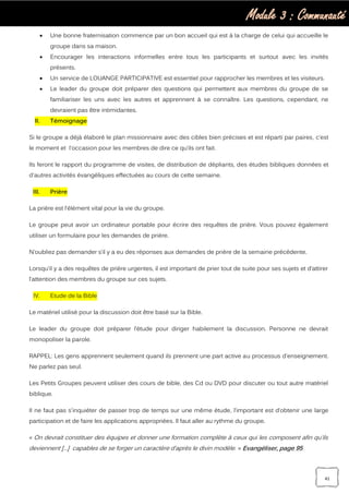 Module 3 : Communauté
41
 Une bonne fraternisation commence par un bon accueil qui est à la charge de celui qui accueille le
groupe dans sa maison.
 Encourager les interactions informelles entre tous les participants et surtout avec les invités
présents.
 Un service de LOUANGE PARTICIPATIVE est essentiel pour rapprocher les membres et les visiteurs.
 Le leader du groupe doit préparer des questions qui permettent aux membres du groupe de se
familiariser les uns avec les autres et apprennent à se connaître. Les questions, cependant, ne
devraient pas être intimidantes.
II. Témoignage
Si le groupe a déjà élaboré le plan missionnaire avec des cibles bien précises et est réparti par paires, c’est
le moment et l'occasion pour les membres de dire ce qu’ils ont fait.
Ils feront le rapport du programme de visites, de distribution de dépliants, des études bibliques données et
d'autres activités évangéliques effectuées au cours de cette semaine.
III. Prière
La prière est l’élément vital pour la vie du groupe.
Le groupe peut avoir un ordinateur portable pour écrire des requêtes de prière. Vous pouvez également
utiliser un formulaire pour les demandes de prière.
N’oubliez pas demander s’il y a eu des réponses aux demandes de prière de la semaine précédente.
Lorsqu’il y a des requêtes de prière urgentes, il est important de prier tout de suite pour ses sujets et d’attirer
l’attention des membres du groupe sur ces sujets.
IV. Etude de la Bible
Le matériel utilisé pour la discussion doit être basé sur la Bible.
Le leader du groupe doit préparer l’étude pour diriger habilement la discussion. Personne ne devrait
monopoliser la parole.
RAPPEL: Les gens apprennent seulement quand ils prennent une part active au processus d'enseignement.
Ne parlez pas seul.
Les Petits Groupes peuvent utiliser des cours de bible, des Cd ou DVD pour discuter ou tout autre matériel
biblique.
Il ne faut pas s'inquiéter de passer trop de temps sur une même étude, l’important est d’obtenir une large
participation et de faire les applications appropriées. Il faut aller au rythme du groupe.
« On devrait constituer des équipes et donner une formation complète à ceux qui les composent afin qu’ils
deviennent […] capables de se forger un caractère d’après le divin modèle. » Evangéliser, page 95
 