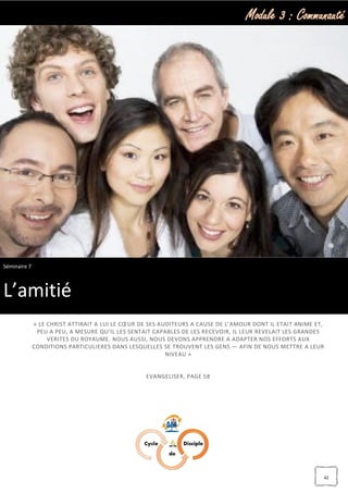 Module 3 : Communauté
42
« LE CHRIST ATTIRAIT A LUI LE CŒUR DE SES AUDITEURS A CAUSE DE L’AMOUR DONT IL ETAIT ANIME ET,
PEU A PEU, A MESURE QU’IL LES SENTAIT CAPABLES DE LES RECEVOIR, IL LEUR REVELAIT LES GRANDES
VERITES DU ROYAUME. NOUS AUSSI, NOUS DEVONS APPRENDRE A ADAPTER NOS EFFORTS AUX
CONDITIONS PARTICULIERES DANS LESQUELLES SE TROUVENT LES GENS — AFIN DE NOUS METTRE A LEUR
NIVEAU »
EVANGELISER, PAGE 58
Séminaire 7
L’amitié
 