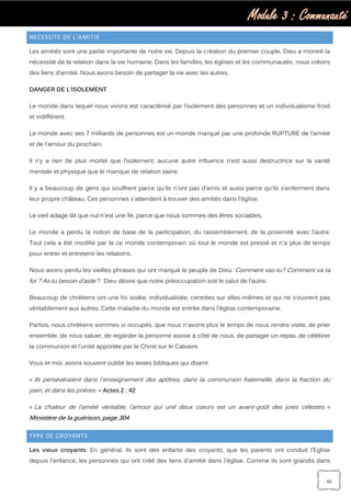 Module 3 : Communauté
43
NECESSITE DE L’AMITIE
Les amitiés sont une partie importante de notre vie. Depuis la création du premier couple, Dieu a montré la
nécessité de la relation dans la vie humaine. Dans les familles, les églises et les communautés, nous créons
des liens d’amitié. Nous avons besoin de partager la vie avec les autres.
DANGER DE L’ISOLEMENT
Le monde dans lequel nous vivons est caractérisé par l’isolement des personnes et un individualisme froid
et indifférent.
Le monde avec ses 7 milliards de personnes est un monde marqué par une profonde RUPTURE de l’amitié
et de l'amour du prochain.
Il n’y a rien de plus mortel que l’isolement, aucune autre influence n’est aussi destructrice sur la santé
mentale et physique que le manque de relation saine.
Il y a beaucoup de gens qui souffrent parce qu'ils n'ont pas d’amis et aussi parce qu'ils s'enferment dans
leur propre château. Ces personnes s'attendent à trouver des amitiés dans l'église.
Le vieil adage dit que nul n'est une île, parce que nous sommes des êtres sociables.
Le monde a perdu la notion de base de la participation, du rassemblement, de la proximité avec l’autre.
Tout cela a été modifié par la ce monde contemporain où tout le monde est pressé et n'a plus de temps
pour entrer et entretenir les relations.
Nous avons perdu les vieilles phrases qui ont marqué le peuple de Dieu: Comment vas-tu? Comment va ta
foi ? As-tu besoin d’aide ? Dieu désire que notre préoccupation soit le salut de l’autre.
Beaucoup de chrétiens ont une foi isolée, individualisée, centrées sur elles-mêmes et qui ne s’ouvrent pas
véritablement aux autres. Cette maladie du monde est entrée dans l'église contemporaine.
Parfois, nous chrétiens sommes si occupés, que nous n'avons plus le temps de nous rendre visite, de prier
ensemble, de nous saluer, de regarder la personne assise à côté de nous, de partager un repas, de célébrer
la communion et l'unité apportée par le Christ sur le Calvaire.
Vous et moi, avons souvent oublié les textes bibliques qui disent:
« Ils persévéraient dans l`enseignement des apôtres, dans la communion fraternelle, dans la fraction du
pain, et dans les prières. » Actes 2 : 42
« La chaleur de l’amitié véritable, l’amour qui unit deux cœurs est un avant-goût des joies célestes. »
Ministère de la guérison, page 304
TYPE DE CROYANTS
Les vieux croyants: En général, ils sont des enfants des croyants, que les parents ont conduit l'Eglise
depuis l'enfance, les personnes qui ont créé des liens d'amitié dans l'église. Comme ils sont grandis dans
 