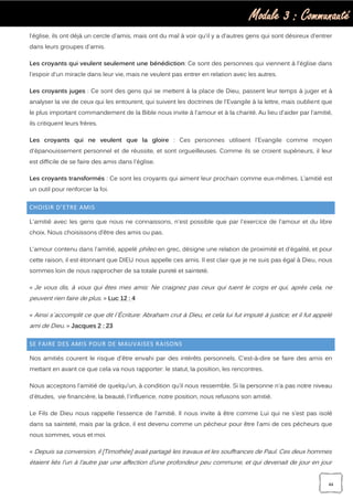 Module 3 : Communauté
44
l'église, ils ont déjà un cercle d'amis, mais ont du mal à voir qu'il y a d'autres gens qui sont désireux d'entrer
dans leurs groupes d'amis.
Les croyants qui veulent seulement une bénédiction: Ce sont des personnes qui viennent à l'église dans
l'espoir d'un miracle dans leur vie, mais ne veulent pas entrer en relation avec les autres.
Les croyants juges : Ce sont des gens qui se mettent à la place de Dieu, passent leur temps à juger et à
analyser la vie de ceux qui les entourent, qui suivent les doctrines de l'Evangile à la lettre, mais oublient que
le plus important commandement de la Bible nous invite à l'amour et à la charité. Au lieu d'aider par l'amitié,
ils critiquent leurs frères.
Les croyants qui ne veulent que la gloire : Ces personnes utilisent l'Evangile comme moyen
d'épanouissement personnel et de réussite, et sont orgueilleuses. Comme ils se croient supérieurs, il leur
est difficile de se faire des amis dans l'église.
Les croyants transformés : Ce sont les croyants qui aiment leur prochain comme eux-mêmes. L’amitié est
un outil pour renforcer la foi.
CHOISIR D’ETRE AMIS
L'amitié avec les gens que nous ne connaissons, n'est possible que par l'exercice de l'amour et du libre
choix. Nous choisissons d’être des amis ou pas.
L'amour contenu dans l'amitié, appelé phileo en grec, désigne une relation de proximité et d'égalité, et pour
cette raison, il est étonnant que DIEU nous appelle ces amis. Il est clair que je ne suis pas égal à Dieu, nous
sommes loin de nous rapprocher de sa totale pureté et sainteté.
« Je vous dis, à vous qui êtes mes amis: Ne craignez pas ceux qui tuent le corps et qui, après cela, ne
peuvent rien faire de plus. » Luc 12 : 4
« Ainsi s`accomplit ce que dit l`Écriture: Abraham crut à Dieu, et cela lui fut imputé à justice; et il fut appelé
ami de Dieu. » Jacques 2 : 23
SE FAIRE DES AMIS POUR DE MAUVAISES RAISONS
Nos amitiés courent le risque d'être envahi par des intérêts personnels. C'est-à-dire se faire des amis en
mettant en avant ce que cela va nous rapporter: le statut, la position, les rencontres.
Nous acceptons l’amitié de quelqu’un, à condition qu’il nous ressemble. Si la personne n'a pas notre niveau
d'études, vie financière, la beauté, l'influence, notre position, nous refusons son amitié.
Le Fils de Dieu nous rappelle l'essence de l'amitié. Il nous invite à être comme Lui qui ne s’est pas isolé
dans sa sainteté, mais par la grâce, il est devenu comme un pécheur pour être l’ami de ces pécheurs que
nous sommes, vous et moi.
« Depuis sa conversion, il [Timothée] avait partagé les travaux et les souffrances de Paul. Ces deux hommes
étaient liés l’un à l’autre par une affection d’une profondeur peu commune, et qui devenait de jour en jour
 