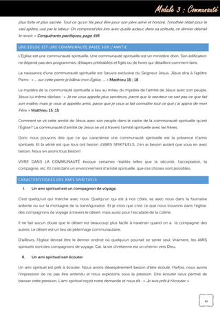 Module 3 : Communauté
45
plus forte et plus sacrée. Tout ce qu’un fils peut être pour son père aimé et honoré, Timothée l’était pour le
vieil apôtre, usé par le labeur. On comprend dès lors avec quelle ardeur, dans sa solitude, ce dernier désirait
le revoir. » Conquérants pacifiques, page 445
UNE EGLISE EST UNE COMMUNAUTE BASEE SUR L’AMITIE
L’Eglise est une communauté spirituelle. Une communauté spirituelle est un ministère divin. Son édification
ne dépend pas des programmes, d’étapes préétablies et figés ou de livres qui détaillent comment faire.
La naissance d’une communauté spirituelle est l’œuvre exclusive du Seigneur Jésus. Jésus dira à l’apôtre
Pierre : « … sur cette pierre je bâtirai mon Église, …. » Matthieu 16 : 18
Le mystère de la communauté spirituelle a lieu au milieu du mystère de l'amitié de Jésus avec son peuple.
Jésus lui-même déclare : « Je ne vous appelle plus serviteurs, parce que le serviteur ne sait pas ce que fait
son maître; mais je vous ai appelés amis, parce que je vous ai fait connaître tout ce que j`ai appris de mon
Père. » Matthieu 15 :15
Comment se vit cette amitié de Jésus avec son peuple dans le cadre de la communauté spirituelle qu’est
l'Église? La communauté d’amitié de Jésus se vit à travers l'amitié spirituelle avec les frères.
Donc nous pouvons dire que ce qui caractérise une communauté spirituelle est la présence d'amis
spirituels. Et la vérité est que tous ont besoin d’AMIS SPIRITUELS. J'en ai besoin autant que vous en avez
besoin. Nous en avons tous besoin!
VIVRE DANS LA COMMUNAUTÉ évoque certaines réalités telles que la sécurité, l'acceptation, la
compagnie, etc. Et c’est dans un environnement d'amitié spirituelle, que ces choses sont possibles.
CARACTERISTIQUES DES AMIS SPIRITUELS
I. Un ami spirituel est un compagnon de voyage.
C’est quelqu'un qui marche avec nous. Quelqu'un qui est à nos côtés, va avec nous dans la fournaise
ardente ou sur la montagne de la transfiguration. Et je crois que c'est ce que nous trouvons dans l'église:
des compagnons de voyage à travers le désert, mais aussi pour l'escalade de la colline.
Il ne fait aucun doute que le désert est beaucoup plus facile à traverser quand on a la compagnie des
autres. Le désert est un lieu de pèlerinage communautaire.
D’ailleurs, l'église devrait être le dernier endroit où quelqu'un pourrait se sentir seul. Vraiment, les AMIS
spirituels sont des compagnons de voyage. Car, la vie chrétienne est un chemin vers Dieu.
II. Un ami spirituel sait écouter
Un ami spirituel est prêt à écouter. Nous avons désespérément besoin d’être écouté. Parfois, nous avons
l’impression de ne pas être entendu et nous explosons sous la pression. Etre écouter nous permet de
baisser cette pression. L’ami spirituel reçoit notre demande et nous dit : « Je suis prêt à t’écouter. »
 