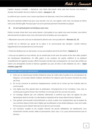 Module 3 : Communauté
46
L’apôtre Jacques conseille : « Sachez-le, mes frères bien-aimés. Ainsi, que tout homme soit prompt à
écouter, lent à parler, lent à se mettre en colère; » Jacques 1 : 19
La vérité est que, souvent, nous n’avons pas besoin de réponses, mais d’une oreille attentive.
Des amis spirituels arrêtent tout pour nous écouter: nos cris, nos regrets, notre crise, nos doutes et même
notre crise d’enfant gâté. Pourquoi pas? Les amis spirituels prennent l'ensemble du paquet.
III. Un ami spirituel porte nos fardeaux avec nous
Parfois, la seule chose dont nous avons besoin, c’est quelqu'un qui, après nous avoir écoutés, nous étreint
silencieusement et pleure avec nous, diminuant ainsi le fardeau qui nous opprime.
« Réjouissez-vous avec ceux qui se réjouissent; pleurez avec ceux qui pleurent. » Romains 12 : 15
L'amitié est un élément qui ajoute de la valeur à la communauté des disciples. L’amitié renforce
l’appartenance du disciple dans la communauté.
« Portez les fardeaux les uns des autres, et vous accomplirez ainsi la loi de Christ. » Galates 6 : 2
« Ceux qui se replient sur eux-mêmes, qui ne veulent pas se lier avec les autres et leur être utiles, perdent
de nombreuses bénédictions. En effet, grâce à ces contacts, les esprits s’affinent et se polissent
mutuellement; les rapports sociaux offrent l’occasion de faire des connaissances, de nouer des amitiés qui
créent une atmosphère d’unité et d’amour agréable aux yeux de Dieu et des habitants du ciel. » Foyer
chrétien, page 443
POURQUOI L’AMITIE EST IMPORTANTE
 Celui qui ne cherche pas l'amitié chrétienne cesse de croître dans la grâce et la connaissance du
Seigneur, car le projet céleste implique d’améliorer les relations avec les autres membres du corps
de Christ.
 En ce qui concerne le sentiment d’appartenance, l'amitié est le ciment qui fixe l'individu dans la
communauté.
 Une église peut être grande dans la prédication, l'enseignement et les ministères, mais cela ne
conduira pas à grand-chose si les membres ne sont pas amis les uns avec les autres.
 Un sondage élaboré par une institution allemande a confirmé que dans les églises les plus
dynamiques dans le monde, l'un des facteurs important est le niveau élevé d'amour fraternel.
 Une grande communauté nord-américaine a conclu à partir d'un questionnaire que la plupart de
ses membres étaient entrés dans l'église par la prédication et les études bibliques, mais sont restés
fermes parce qu’ils s’étaient faits des amis dans la communauté.
 Les nouveaux couples ou les couples matures, les jeunes célibataires, les adolescents, tous
recherchent l’amitié sincère, fidèle et permanente. Sans cela, il n’y a pas d’environnement sain et
heureux.
 