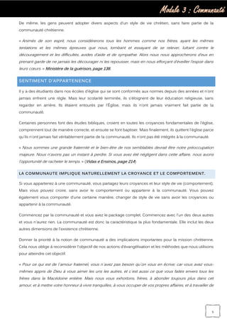 Module 3 : Communauté
5
De même, les gens peuvent adopter divers aspects d'un style de vie chrétien, sans faire partie de la
communauté chrétienne.
« Animés de son esprit, nous considérerons tous les hommes comme nos frères, ayant les mêmes
tentations et les mêmes épreuves que nous, tombant et essayant de se relever, luttant contre le
découragement et les difficultés, avides d’aide et de sympathie. Alors nous nous approcherons d’eux en
prenant garde de ne jamais les décourager ni les repousser, mais en nous efforçant d’éveiller l’espoir dans
leurs cœurs. » Ministère de la guérison, page 138.
SENTIMENT D’APPARTENENCE
Il y a des étudiants dans nos écoles d'église qui se sont conformés aux normes depuis des années et n'ont
jamais enfreint une règle. Mais leur scolarité terminée, ils s'éloignent de leur éducation religieuse, sans
regarder en arrière. Ils étaient entourés par l'Église, mais ils n’ont jamais vraiment fait partie de la
communauté.
Certaines personnes font des études bibliques, croient en toutes les croyances fondamentales de l'église,
comprennent tout de manière correcte, et ensuite se font baptiser. Mais finalement, ils quittent l'église parce
qu'ils n'ont jamais fait véritablement partie de la communauté. Ils n’ont pas été intégrés à la communauté.
« Nous sommes une grande fraternité et le bien-être de nos semblables devrait être notre préoccupation
majeure. Nous n'avons pas un instant à perdre. Si vous avez été négligent dans cette affaire, nous avons
l’opportunité de racheter le temps. » (Vidas e Ensinos, page 214)
LA COMMUNAUTE IMPLIQUE NATURELLEMENT LA CROYANCE ET LE COMPORTEMENT.
Si vous appartenez à une communauté, vous partagez leurs croyances et leur style de vie (comportement).
Mais vous pouvez croire, sans avoir le comportement ou appartenir à la communauté. Vous pouvez
également vous comporter d'une certaine manière, changer de style de vie sans avoir les croyances ou
appartenir à la communauté.
Commencez par la communauté et vous avez le package complet. Commencez avec l'un des deux autres
et vous n'aurez rien. La communauté est donc la caractéristique la plus fondamentale. Elle inclut les deux
autres dimensions de l'existence chrétienne.
Donner la priorité à la notion de communauté a des implications importantes pour la mission chrétienne.
Cela nous oblige à reconsidérer l'objectif de nos actions d’évangélisation et les méthodes que nous utilisons
pour atteindre cet objectif.
« Pour ce qui est de l`amour fraternel, vous n`avez pas besoin qu`on vous en écrive; car vous avez vous-
mêmes appris de Dieu à vous aimer les uns les autres, et c`est aussi ce que vous faites envers tous les
frères dans la Macédoine entière. Mais nous vous exhortons, frères, à abonder toujours plus dans cet
amour, et à mettre votre honneur à vivre tranquilles, à vous occuper de vos propres affaires, et à travailler de
 