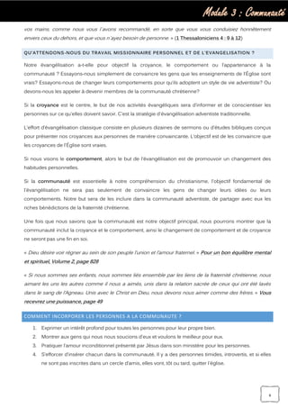 Module 3 : Communauté
6
vos mains, comme nous vous l`avons recommandé, en sorte que vous vous conduisiez honnêtement
envers ceux du dehors, et que vous n`ayez besoin de personne. » (1 Thessaloniciens 4 : 9 à 12)
QU’ATTENDONS-NOUS DU TRAVAIL MISSIONNAIRE PERSONNEL ET DE L’EVANGELISATION ?
Notre évangélisation a-t-elle pour objectif la croyance, le comportement ou l’appartenance à la
communauté ? Essayons-nous simplement de convaincre les gens que les enseignements de l'Église sont
vrais? Essayons-nous de changer leurs comportements pour qu’ils adoptent un style de vie adventiste? Ou
devons-nous les appeler à devenir membres de la communauté chrétienne?
Si la croyance est le centre, le but de nos activités évangéliques sera d’informer et de conscientiser les
personnes sur ce qu'elles doivent savoir. C'est la stratégie d'évangélisation adventiste traditionnelle.
L'effort d’évangélisation classique consiste en plusieurs dizaines de sermons ou d’études bibliques conçus
pour présenter nos croyances aux personnes de manière convaincante. L'objectif est de les convaincre que
les croyances de l'Église sont vraies.
Si nous visons le comportement, alors le but de l'évangélisation est de promouvoir un changement des
habitudes personnelles.
Si la communauté est essentielle à notre compréhension du christianisme, l'objectif fondamental de
l'évangélisation ne sera pas seulement de convaincre les gens de changer leurs idées ou leurs
comportements. Notre but sera de les inclure dans la communauté adventiste, de partager avec eux les
riches bénédictions de la fraternité chrétienne.
Une fois que nous savons que la communauté est notre objectif principal, nous pourrons montrer que la
communauté inclut la croyance et le comportement, ainsi le changement de comportement et de croyance
ne seront pas une fin en soi.
« Dieu désire voir régner au sein de son peuple l’union et l’amour fraternel. » Pour un bon équilibre mental
et spirituel, Volume 2, page 828
« Si nous sommes ses enfants, nous sommes liés ensemble par les liens de la fraternité chrétienne, nous
aimant les uns les autres comme il nous a aimés, unis dans la relation sacrée de ceux qui ont été lavés
dans le sang de l’Agneau. Unis avec le Christ en Dieu, nous devons nous aimer comme des frères. » Vous
recevrez une puissance, page 49
COMMENT INCORPORER LES PERSONNES A LA COMMUNAUTE ?
1. Exprimer un intérêt profond pour toutes les personnes pour leur propre bien.
2. Montrer aux gens qui nous nous soucions d'eux et voulons le meilleur pour eux.
3. Pratiquer l’amour inconditionnel présenté par Jésus dans son ministère pour les personnes.
4. S’efforcer d’insérer chacun dans la communauté. Il y a des personnes timides, introvertis, et si elles
ne sont pas inscrites dans un cercle d’amis, elles vont, tôt ou tard, quitter l'église.
 