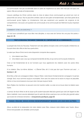 Module 3 : Communauté
7
La communauté n'est pas accidentelle dans le cadre de l'expérience du salut. Elle n’est pas non plus une
option. Elle est centrale et fondamentale.
L'œuvre salvifique du Christ culmine dans la mise en place d'une communauté qui prend son nom et
personnifie son amour. Nul ne peut être chrétien, dans le sens plein et fondamentale, sans faire partie de la
communauté qu’est l'église. Le christianisme n'est pas seulement une question de croyance et de
comportement, c'est aussi une question de communauté, et la communauté est l'élément le plus important
de tous.
COMMENT ETRE UN DISCIPLE ?
« A ceci tous connaîtront que vous êtes mes disciples, si vous avez de l`amour les uns pour les autres. »
Jean 13 : 35
TOUT LE NOUVEAU TESTAMENT TEMOIGNE DE L’IMPORTANCE DE LA COMMUNAUTE.
La plupart des livres du Nouveau Testament sont des épîtres envoyés à des communautés chrétiennes se
trouvant dans des villes et des lieux particuliers.
Le salut que Jésus-Christ met à notre disposition comporte deux aspects :
1. Une relation avec Dieu.
2. Une relation avec ceux qui composent la famille de Dieu et qui est la communauté chrétienne.
C’est un fait fondamental de la vie humaine que nous apprécions les relations avec les autres êtres
humains.
A la création, Dieu lui-même déclare : « L`Éternel Dieu dit: Il n`est pas bon que l`homme soit seul; … »
Genèse 2 : 18
Ainsi Dieu a fait une compagne à Adam. Depuis l’Eden, notre besoin fondamental de compagnie n'a jamais
changé. Seul, nous sommes toujours incomplets. Vivre avec les autres est la seule et unique vie plausible,
même si nous reconnaissons tous que cela n'est pas toujours facile.
Dans l’Eglise, les membres ne peuvent vivre de manière isolée. La vraie vie se trouve dans la relation avec
l’autre.
«L’amour de leurs frères et de la cause qu’ils avaient épousée était plus grand que celui de l’argent et des
biens matériels. Leurs œuvres attestaient que le salut des âmes avait pour eux une bien plus grande valeur
que toutes les richesses terrestres. » Conquérants pacifiques, page 64.
DANS L’EGLISE, NOUS AVONS DESESPEREMENT BESOIN LES UNS DES AUTRES.
Jésus, au-delà de la restauration de notre relation avec Dieu, restaure notre relation avec l'autre. Jésus-
Christ rend possible une véritable communauté.
 