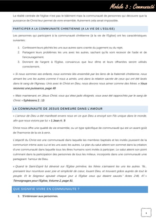 Module 3 : Communauté
8
La réalité centrale de l'église n'est pas le bâtiment mais la communauté de personnes qui découvre que la
puissance de Christ leur permet de vivre ensemble. Autrement cela serait impossible.
PARTICIPER A LA COMMUNAITE CHRETIENNE (A LA VIE DE L’EGLISE)
Les personnes qui participent à la communauté chrétienne (à la vie de l’Eglise) ont les caractéristiques
suivantes :
1. Confessent leurs péchés les uns aux autres sans crainte du jugement ou du rejet.
2. Partagent leurs problèmes les uns avec les autres, sachant qu'ils vont recevoir de l'aide et de
l’encouragement.
3. Donnent de l’argent à l’Eglise, convaincus que leur dîme et leurs offrandes seront utilisés
correctement.
« Si nous sommes ses enfants, nous sommes liés ensemble par les liens de la fraternité chrétienne, nous
aimant les uns les autres comme il nous a aimés, unis dans la relation sacrée de ceux qui ont été lavés
dans le sang de l’Agneau. Unis avec le Christ en Dieu, nous devons nous aimer comme des frères. » Vous
recevrez une puissance, page 49.
« Mais maintenant, en Jésus Christ, vous qui étiez jadis éloignés, vous avez été rapprochés par le sang de
Christ. » Ephésiens 2 : 13
LA COMMUNAUTE DE JESUS DEMEURE DANS L’AMOUR
« L’amour de Dieu a été manifesté envers nous en ce que Dieu a envoyé son Fils unique dans le monde,
afin que nous vivions par lui. » 1 Jean 4 : 9
Christ nous offre une qualité de vie ensemble, ou un type spécifique de communauté qui est un avant-goût
de l'harmonie de la vie à venir.
L'objectif du Christ est une communauté dans laquelle les membres baptisés et les invités jouissent de la
communion intime avec Lui et les uns avec les autres. Le plan du salut atteint son sommet dans la création
d'une communauté dans laquelle tous les êtres humains sont invités à participer. Le salut atteint son point
culminant dans la participation des personnes de tous les milieux, incorporés dans une communauté unie
partageant l'amour de Dieu.
« Quand le Saint-Esprit fut déversé sur l’Eglise primitive, les frères s’aimaient les uns les autres. “Ils...
prenaient leur nourriture avec joie et simplicité de cœur, louant Dieu, et trouvant grâce auprès de tout le
peuple. Et le Seigneur ajoutait chaque jour à l’Eglise ceux qui étaient sauvés.” Actes 2:46, 47. »
Témoignages pour l’Eglise, Volume 2, page 91.
QUE SIGNIFIE VIVRE EN COMMUNAUTE ?
1. S’intéresser aux personnes.
 