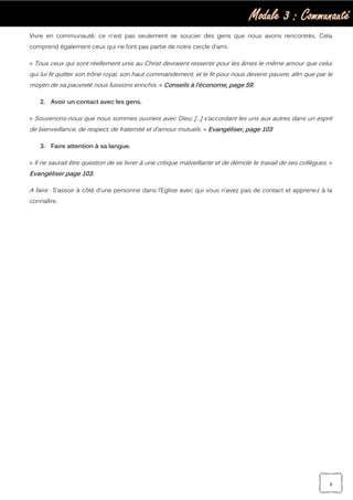 Module 3 : Communauté
9
Vivre en communauté, ce n'est pas seulement se soucier des gens que nous avons rencontrés. Cela
comprend également ceux qui ne font pas partie de notre cercle d’ami.
« Tous ceux qui sont réellement unis au Christ devraient ressentir pour les âmes le même amour que celui
qui lui fit quitter son trône royal, son haut commandement, et le fit pour nous devenir pauvre, afin que par le
moyen de sa pauvreté nous fussions enrichis. » Conseils à l’économe, page 59.
2. Avoir un contact avec les gens.
« Souvenons-nous que nous sommes ouvriers avec Dieu; […] s’accordant les uns aux autres dans un esprit
de bienveillance, de respect, de fraternité et d’amour mutuels. » Evangéliser, page 103
3. Faire attention à sa langue.
« Il ne saurait être question de se livrer à une critique malveillante et de démolir le travail de ses collègues. »
Evangéliser page 103.
A faire : S’assoir à côté d’une personne dans l’Eglise avec qui vous n’avez pas de contact et apprenez à la
connaître.
 