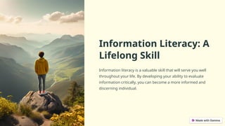 Information Literacy: A
Lifelong Skill
Information literacy is a valuable skill that will serve you well
throughout your life. By developing your ability to evaluate
information critically, you can become a more informed and
discerning individual.
 