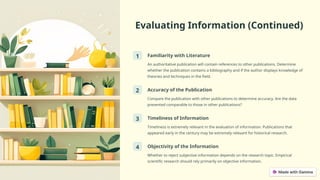 Evaluating Information (Continued)
1 Familiarity with Literature
An authoritative publication will contain references to other publications. Determine
whether the publication contains a bibliography and if the author displays knowledge of
theories and techniques in the field.
2 Accuracy of the Publication
Compare the publication with other publications to determine accuracy. Are the data
presented comparable to those in other publications?
3 Timeliness of Information
Timeliness is extremely relevant in the evaluation of information. Publications that
appeared early in the century may be extremely relevant for historical research.
4 Objectivity of the Information
Whether to reject subjective information depends on the research topic. Empirical
scientific research should rely primarily on objective information.
 