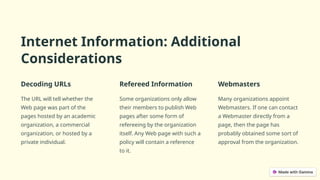 Internet Information: Additional
Considerations
Decoding URLs
The URL will tell whether the
Web page was part of the
pages hosted by an academic
organization, a commercial
organization, or hosted by a
private individual.
Refereed Information
Some organizations only allow
their members to publish Web
pages after some form of
refereeing by the organization
itself. Any Web page with such a
policy will contain a reference
to it.
Webmasters
Many organizations appoint
Webmasters. If one can contact
a Webmaster directly from a
page, then the page has
probably obtained some sort of
approval from the organization.
 