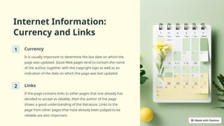 Internet Information:
Currency and Links
1 Currency
It is usually important to determine the last date on which the
page was updated. Good Web pages tend to contain the name
of the author, together with the copyright sign as well as an
indication of the date on which the page was last updated.
2 Links
If the page contains links to other pages that one already has
decided to accept as reliable, then the author of the page
shows a good understanding of the literature. Links to the
page from other pages that have already been judged to be
reliable are also important.
 